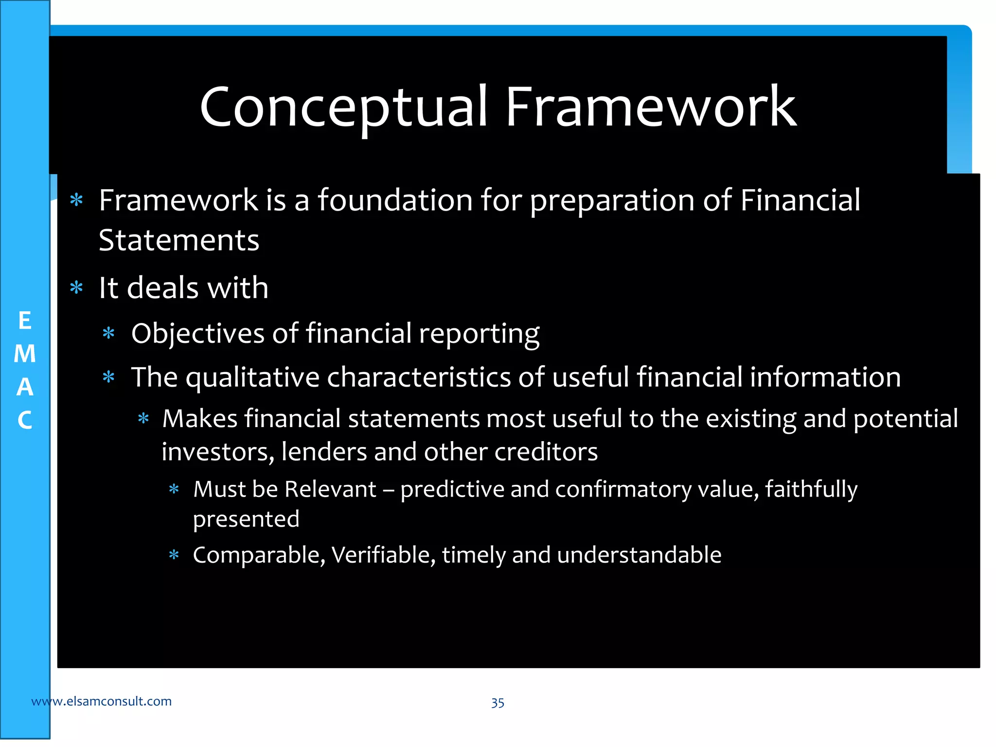 E 
M 
A 
C 
Conceptual Framework 
 Framework is a foundation for preparation of Financial 
Statements 
 It deals with 
 Objectives of financial reporting 
 The qualitative characteristics of useful financial information 
 Makes financial statements most useful to the existing and potential 
investors, lenders and other creditors 
 Must be Relevant – predictive and confirmatory value, faithfully 
presented 
 Comparable, Verifiable, timely and understandable 
www.elsamconsult.com 35 
 