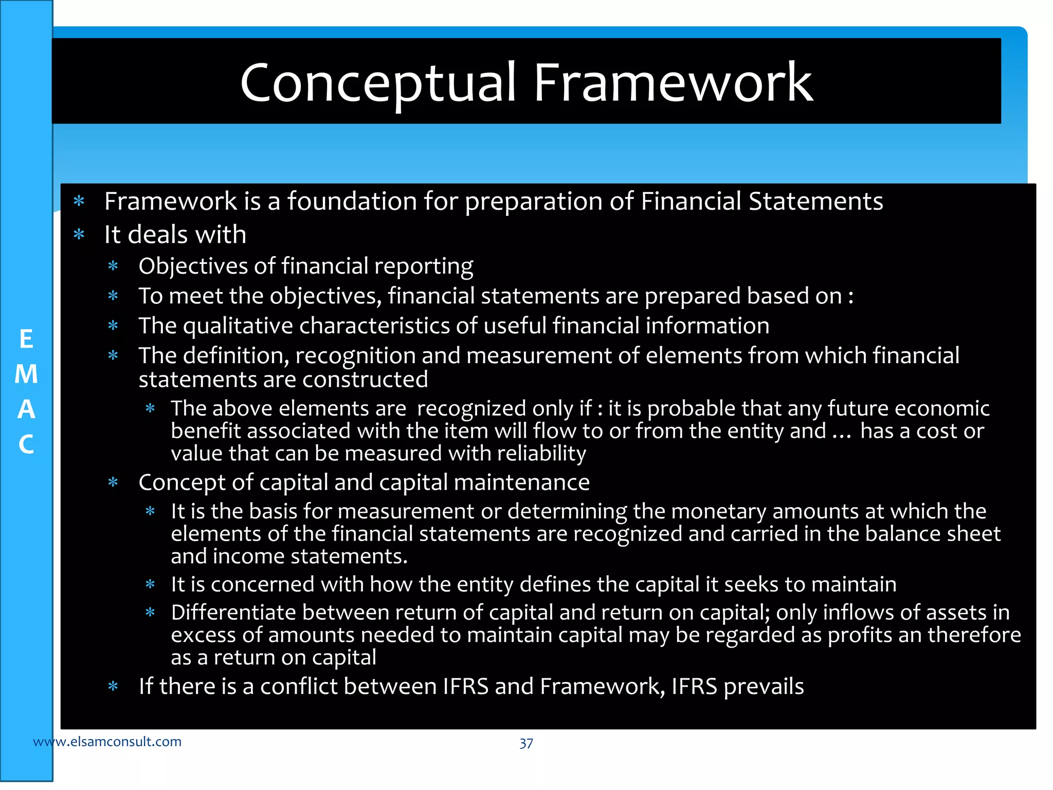 E 
M 
A 
C 
Conceptual Framework 
 Framework is a foundation for preparation of Financial Statements 
 It deals with 
 Objectives of financial reporting 
 To meet the objectives, financial statements are prepared based on : 
 The qualitative characteristics of useful financial information 
 The definition, recognition and measurement of elements from which financial 
statements are constructed 
 The above elements are recognized only if : it is probable that any future economic 
benefit associated with the item will flow to or from the entity and … has a cost or 
value that can be measured with reliability 
 Concept of capital and capital maintenance 
 It is the basis for measurement or determining the monetary amounts at which the 
elements of the financial statements are recognized and carried in the balance sheet 
and income statements. 
 It is concerned with how the entity defines the capital it seeks to maintain 
 Differentiate between return of capital and return on capital; only inflows of assets in 
excess of amounts needed to maintain capital may be regarded as profits an therefore 
as a return on capital 
 If there is a conflict between IFRS and Framework, IFRS prevails 
www.elsamconsult.com 37 
 