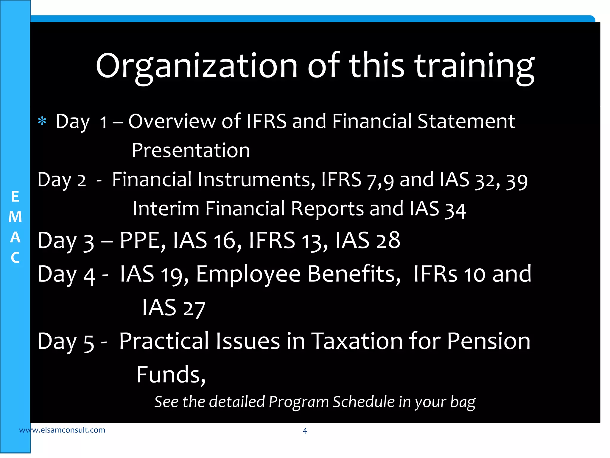 E 
M 
A 
C 
Organization of this training 
 Day 1 – Overview of IFRS and Financial Statement 
Presentation 
Day 2 - Financial Instruments, IFRS 7,9 and IAS 32, 39 
Interim Financial Reports and IAS 34 
Day 3 – PPE, IAS 16, IFRS 13, IAS 28 
Day 4 - IAS 19, Employee Benefits, IFRs 10 and 
IAS 27 
Day 5 - Practical Issues in Taxation for Pension 
Funds, 
See the detailed Program Schedule in your bag 
www.elsamconsult.com 4 
 