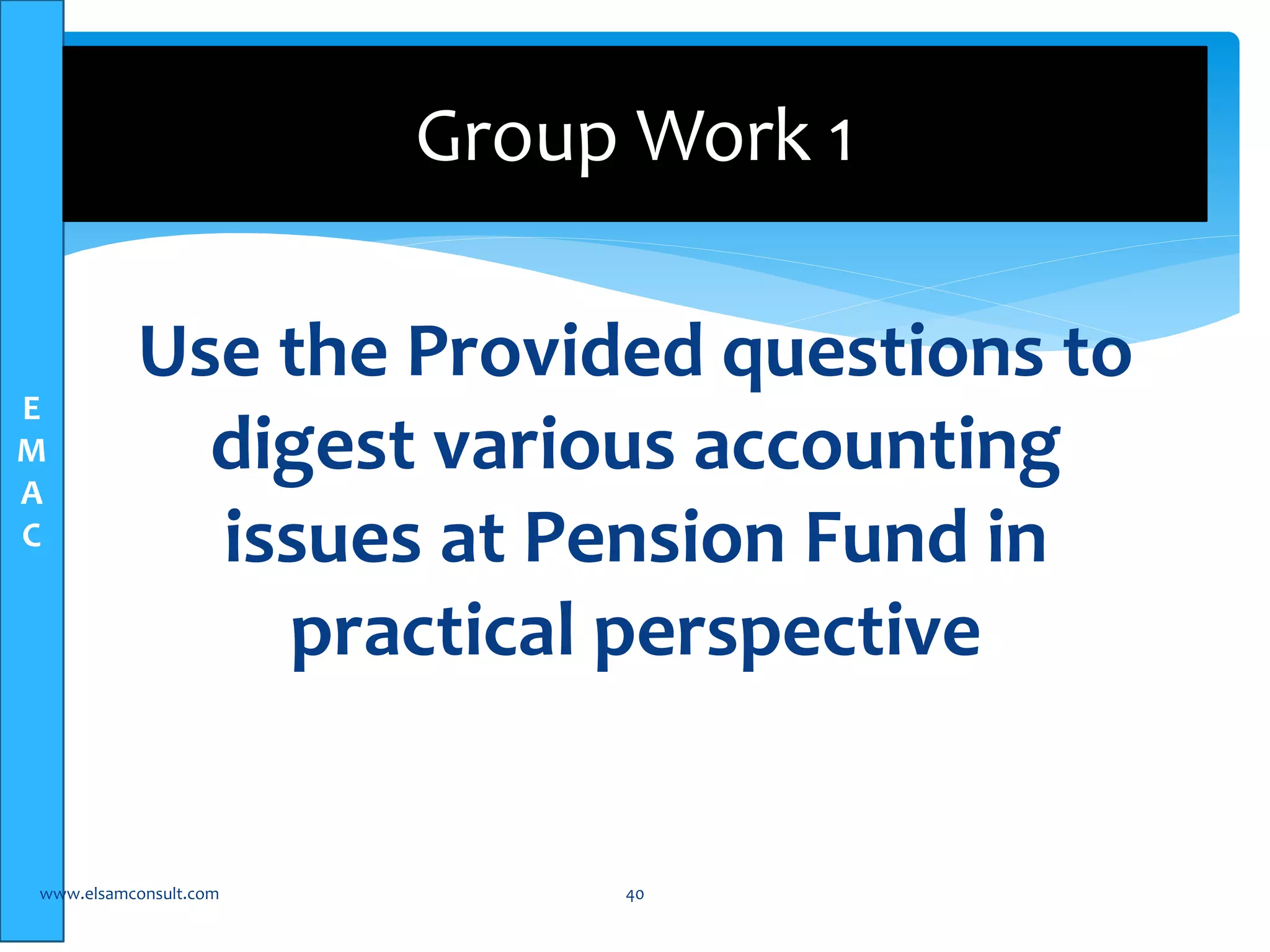 E 
M 
A 
C 
Group Work 1 
Use the Provided questions to 
digest various accounting 
issues at Pension Fund in 
practical perspective 
www.elsamconsult.com 40 
 