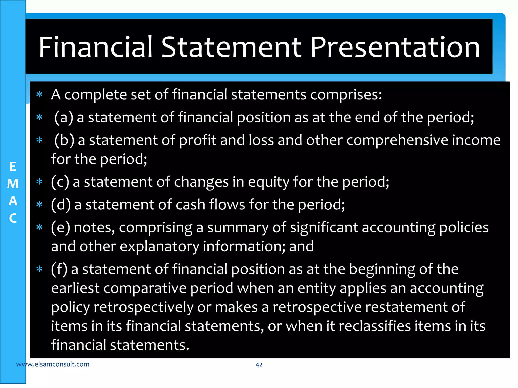 E 
M 
A 
C 
Financial Statement Presentation 
 A complete set of financial statements comprises: 
 (a) a statement of financial position as at the end of the period; 
 (b) a statement of profit and loss and other comprehensive income 
for the period; 
 (c) a statement of changes in equity for the period; 
 (d) a statement of cash flows for the period; 
 (e) notes, comprising a summary of significant accounting policies 
and other explanatory information; and 
 (f) a statement of financial position as at the beginning of the 
earliest comparative period when an entity applies an accounting 
policy retrospectively or makes a retrospective restatement of 
items in its financial statements, or when it reclassifies items in its 
financial statements. 
www.elsamconsult.com 42 
 