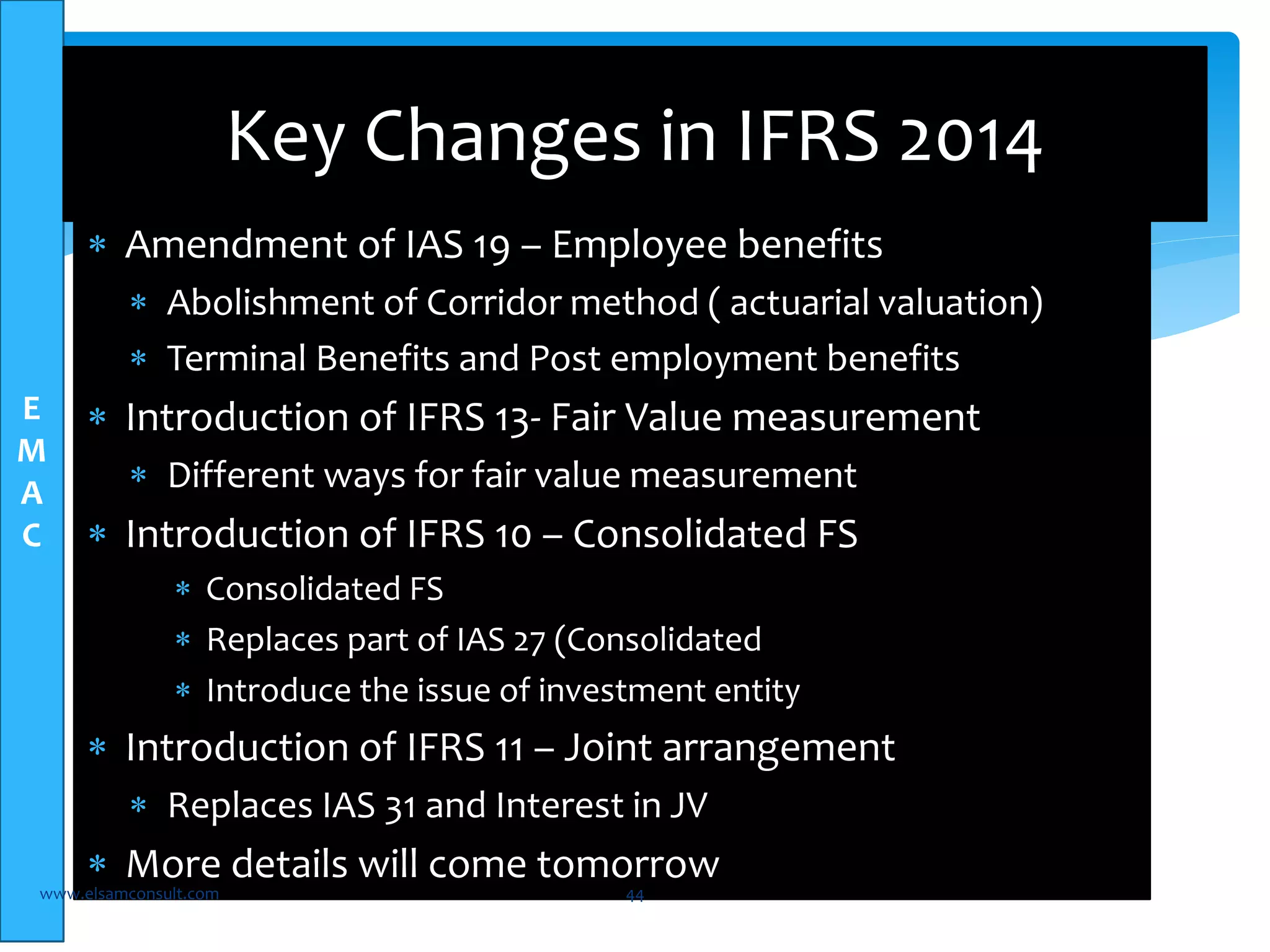 E 
M 
A 
C 
Key Changes in IFRS 2014 
 Amendment of IAS 19 – Employee benefits 
 Abolishment of Corridor method ( actuarial valuation) 
 Terminal Benefits and Post employment benefits 
 Introduction of IFRS 13- Fair Value measurement 
 Different ways for fair value measurement 
 Introduction of IFRS 10 – Consolidated FS 
 Consolidated FS 
 Replaces part of IAS 27 (Consolidated 
 Introduce the issue of investment entity 
 Introduction of IFRS 11 – Joint arrangement 
 Replaces IAS 31 and Interest in JV 
 More details will come tomorrow 
www.elsamconsult.com 44 
 