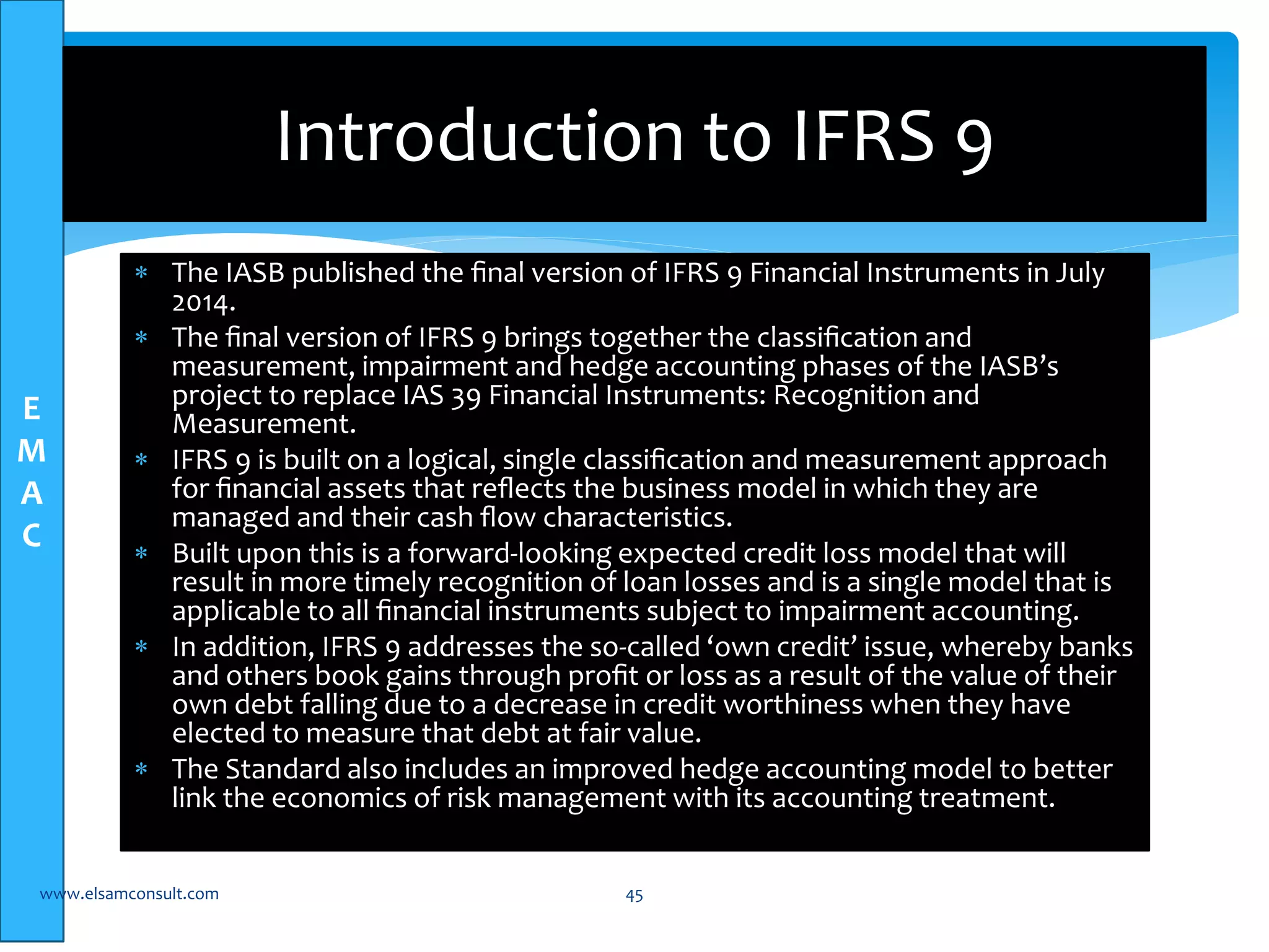 E 
M 
A 
C 
Introduction to IFRS 9 
 The IASB published the final version of IFRS 9 Financial Instruments in July 
2014. 
 The final version of IFRS 9 brings together the classification and 
measurement, impairment and hedge accounting phases of the IASB’s 
project to replace IAS 39 Financial Instruments: Recognition and 
Measurement. 
 IFRS 9 is built on a logical, single classification and measurement approach 
for financial assets that reflects the business model in which they are 
managed and their cash flow characteristics. 
 Built upon this is a forward-looking expected credit loss model that will 
result in more timely recognition of loan losses and is a single model that is 
applicable to all financial instruments subject to impairment accounting. 
 In addition, IFRS 9 addresses the so-called ‘own credit’ issue, whereby banks 
and others book gains through profit or loss as a result of the value of their 
own debt falling due to a decrease in credit worthiness when they have 
elected to measure that debt at fair value. 
 The Standard also includes an improved hedge accounting model to better 
link the economics of risk management with its accounting treatment. 
www.elsamconsult.com 45 
 