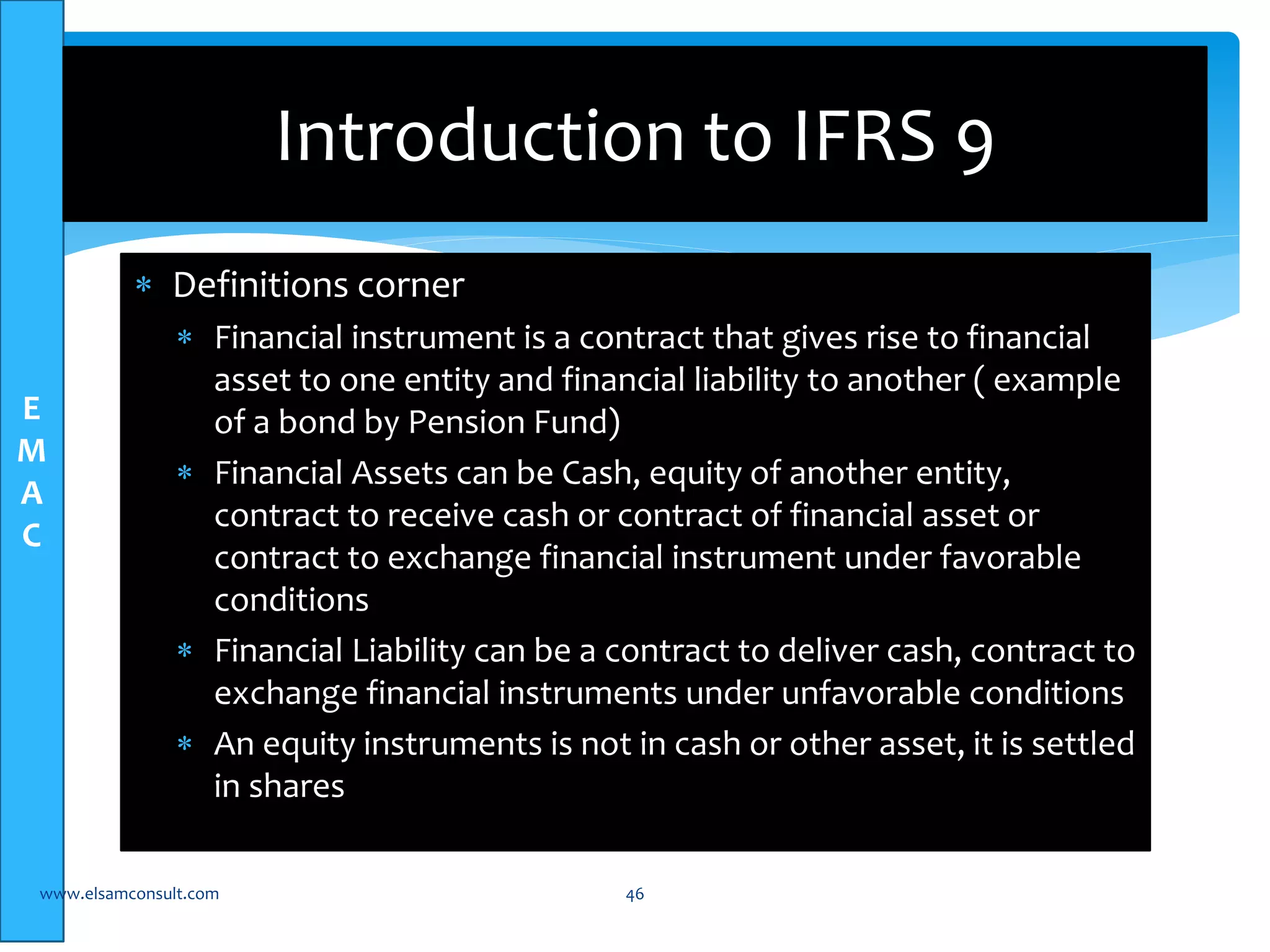 E 
M 
A 
C 
Introduction to IFRS 9 
 Definitions corner 
 Financial instrument is a contract that gives rise to financial 
asset to one entity and financial liability to another ( example 
of a bond by Pension Fund) 
 Financial Assets can be Cash, equity of another entity, 
contract to receive cash or contract of financial asset or 
contract to exchange financial instrument under favorable 
conditions 
 Financial Liability can be a contract to deliver cash, contract to 
exchange financial instruments under unfavorable conditions 
 An equity instruments is not in cash or other asset, it is settled 
in shares 
www.elsamconsult.com 46 
 