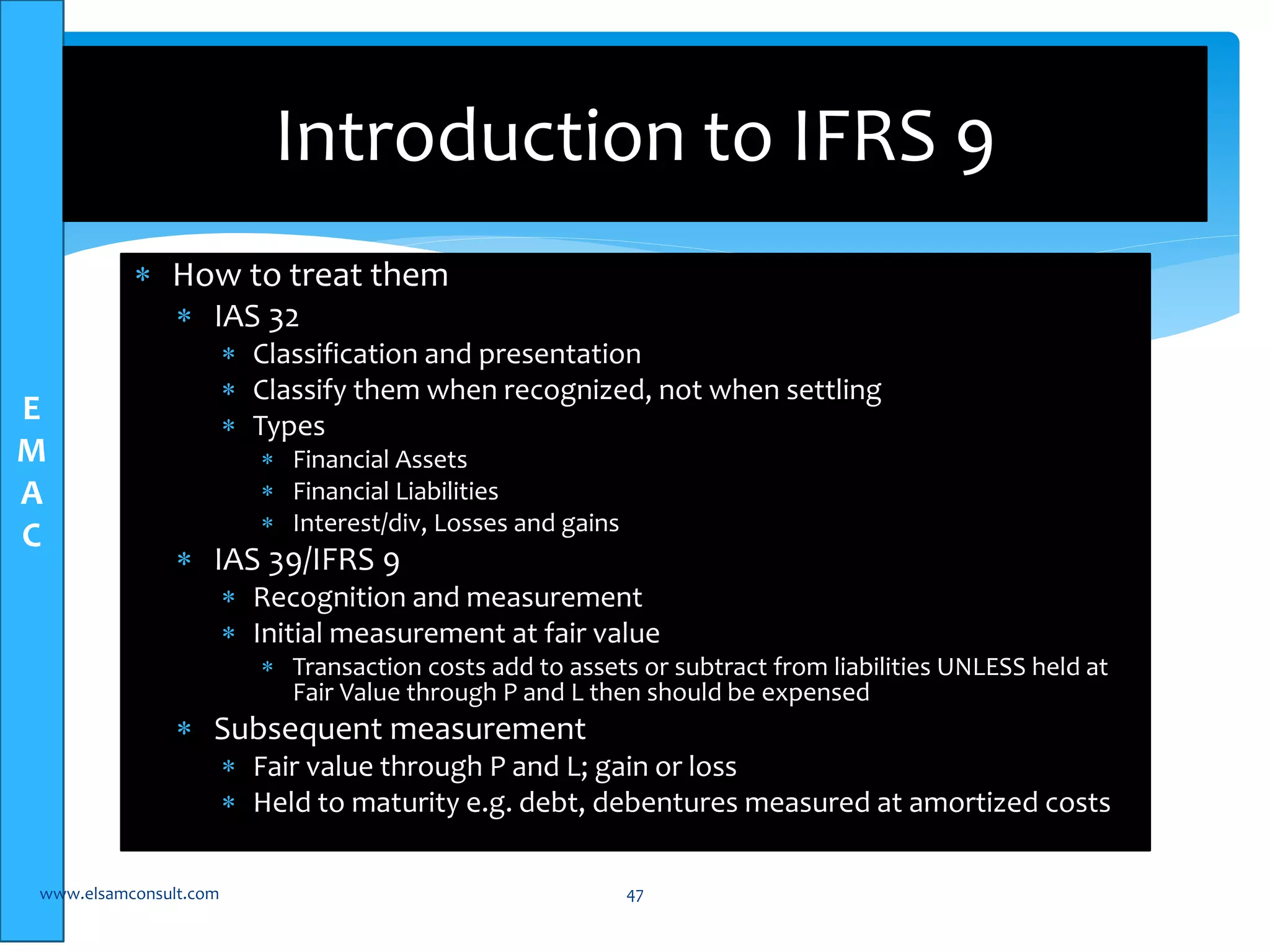 E 
M 
A 
C 
Introduction to IFRS 9 
 How to treat them 
 IAS 32 
 Classification and presentation 
 Classify them when recognized, not when settling 
 Types 
 Financial Assets 
 Financial Liabilities 
 Interest/div, Losses and gains 
 IAS 39/IFRS 9 
 Recognition and measurement 
 Initial measurement at fair value 
 Transaction costs add to assets or subtract from liabilities UNLESS held at 
Fair Value through P and L then should be expensed 
 Subsequent measurement 
 Fair value through P and L; gain or loss 
 Held to maturity e.g. debt, debentures measured at amortized costs 
www.elsamconsult.com 47 
 