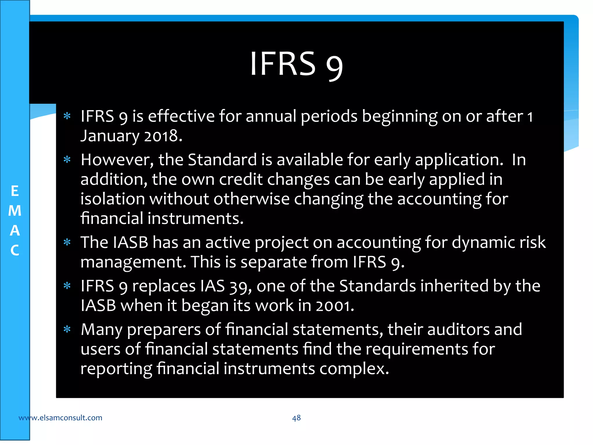 E 
M 
A 
C 
IFRS 9 
 IFRS 9 is effective for annual periods beginning on or after 1 
January 2018. 
 However, the Standard is available for early application. In 
addition, the own credit changes can be early applied in 
isolation without otherwise changing the accounting for 
financial instruments. 
 The IASB has an active project on accounting for dynamic risk 
management. This is separate from IFRS 9. 
 IFRS 9 replaces IAS 39, one of the Standards inherited by the 
IASB when it began its work in 2001. 
 Many preparers of financial statements, their auditors and 
users of financial statements find the requirements for 
reporting financial instruments complex. 
www.elsamconsult.com 48 
 