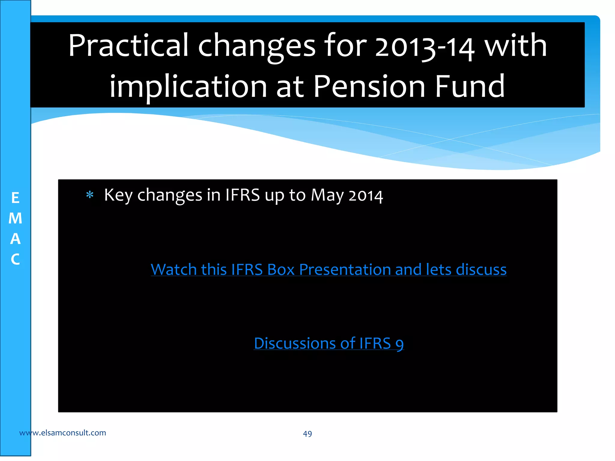 E 
M 
A 
C 
Practical changes for 2013-14 with 
implication at Pension Fund 
 Key changes in IFRS up to May 2014 
Watch this IFRS Box Presentation and lets discuss 
Discussions of IFRS 9 
www.elsamconsult.com 49 
 