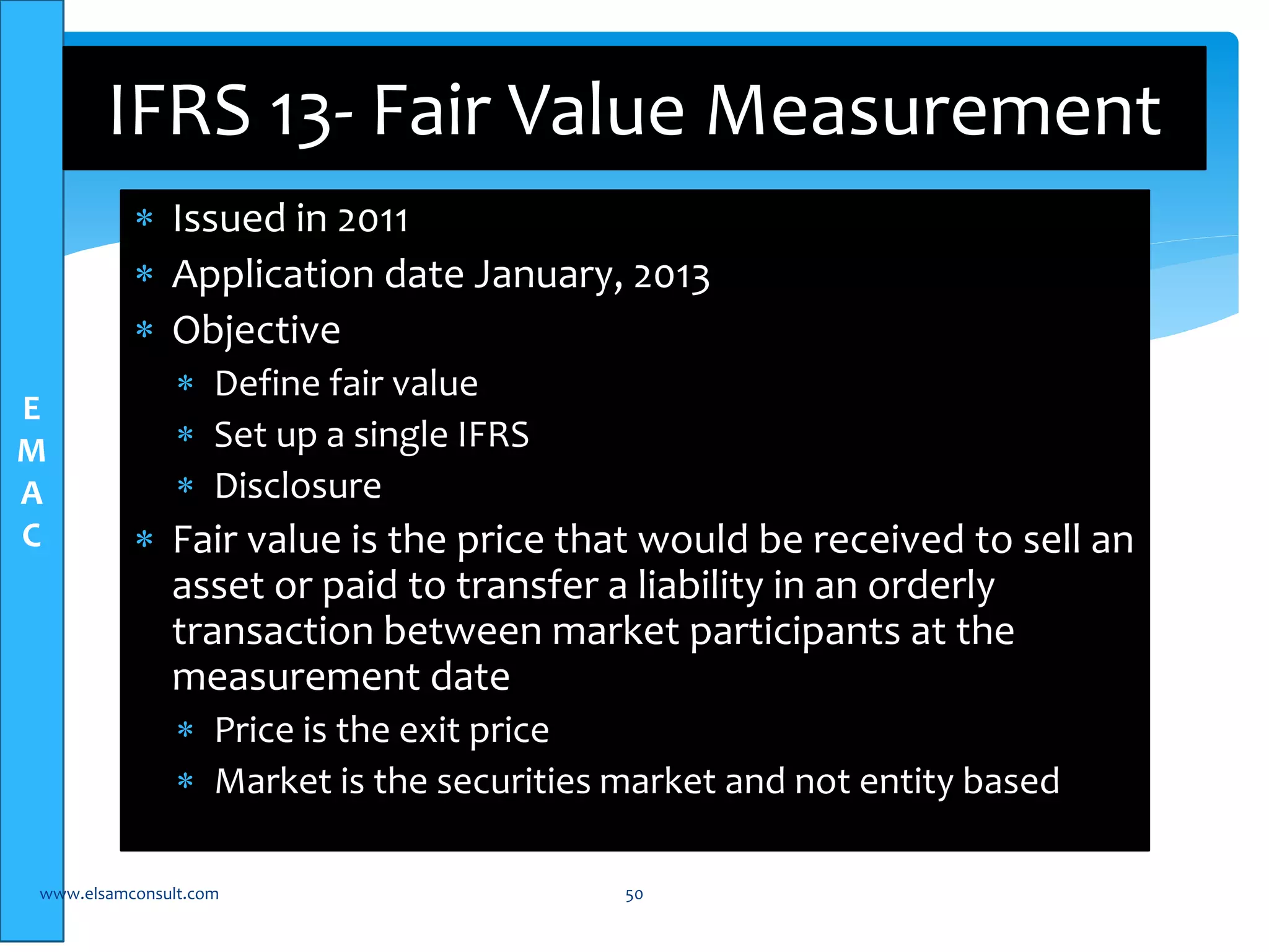 E 
M 
A 
C 
IFRS 13- Fair Value Measurement 
 Issued in 2011 
 Application date January, 2013 
 Objective 
 Define fair value 
 Set up a single IFRS 
 Disclosure 
 Fair value is the price that would be received to sell an 
asset or paid to transfer a liability in an orderly 
transaction between market participants at the 
measurement date 
 Price is the exit price 
 Market is the securities market and not entity based 
www.elsamconsult.com 50 
 