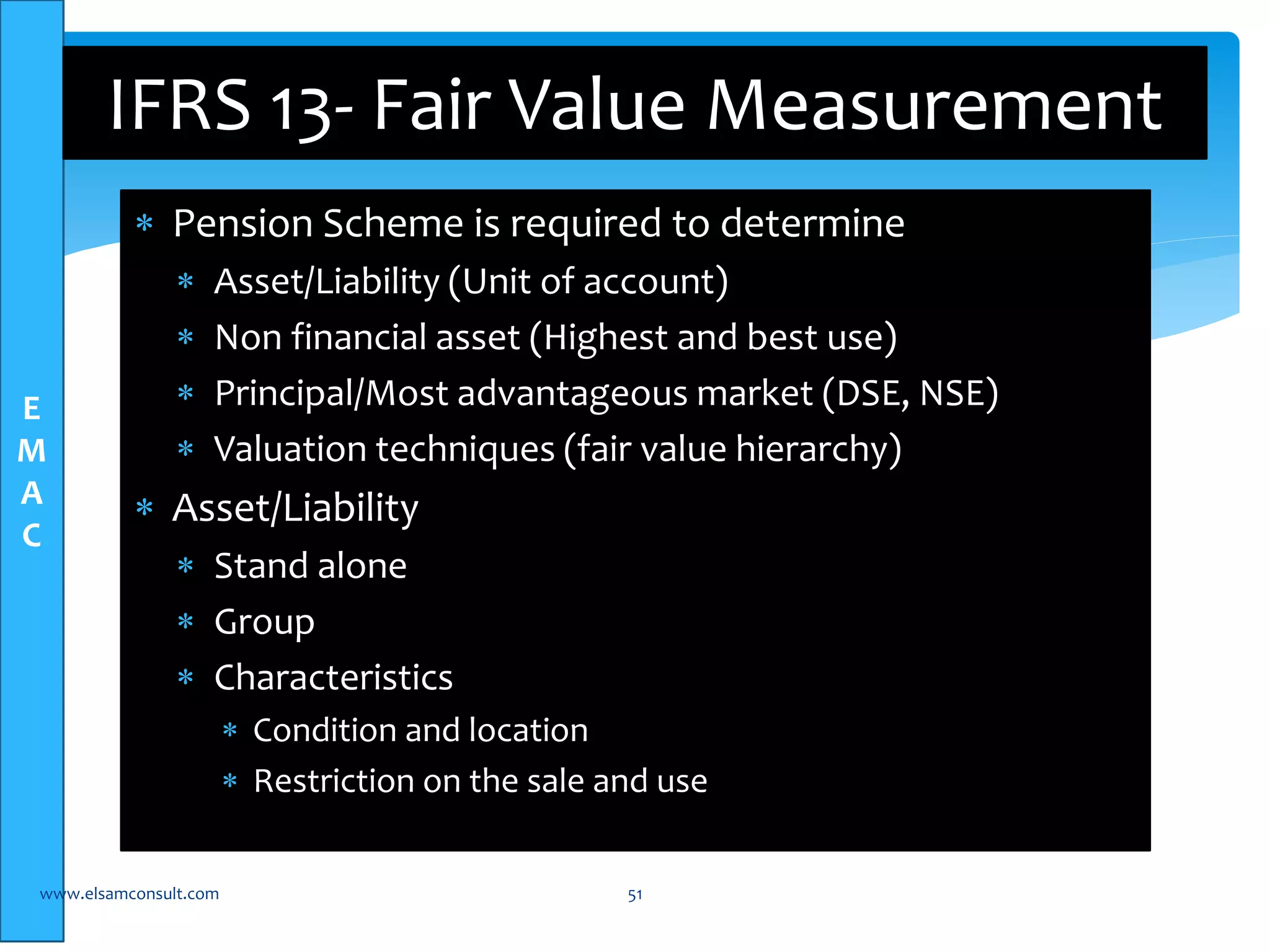 E 
M 
A 
C 
IFRS 13- Fair Value Measurement 
 Pension Scheme is required to determine 
 Asset/Liability (Unit of account) 
 Non financial asset (Highest and best use) 
 Principal/Most advantageous market (DSE, NSE) 
 Valuation techniques (fair value hierarchy) 
 Asset/Liability 
 Stand alone 
 Group 
 Characteristics 
 Condition and location 
 Restriction on the sale and use 
www.elsamconsult.com 51 
 