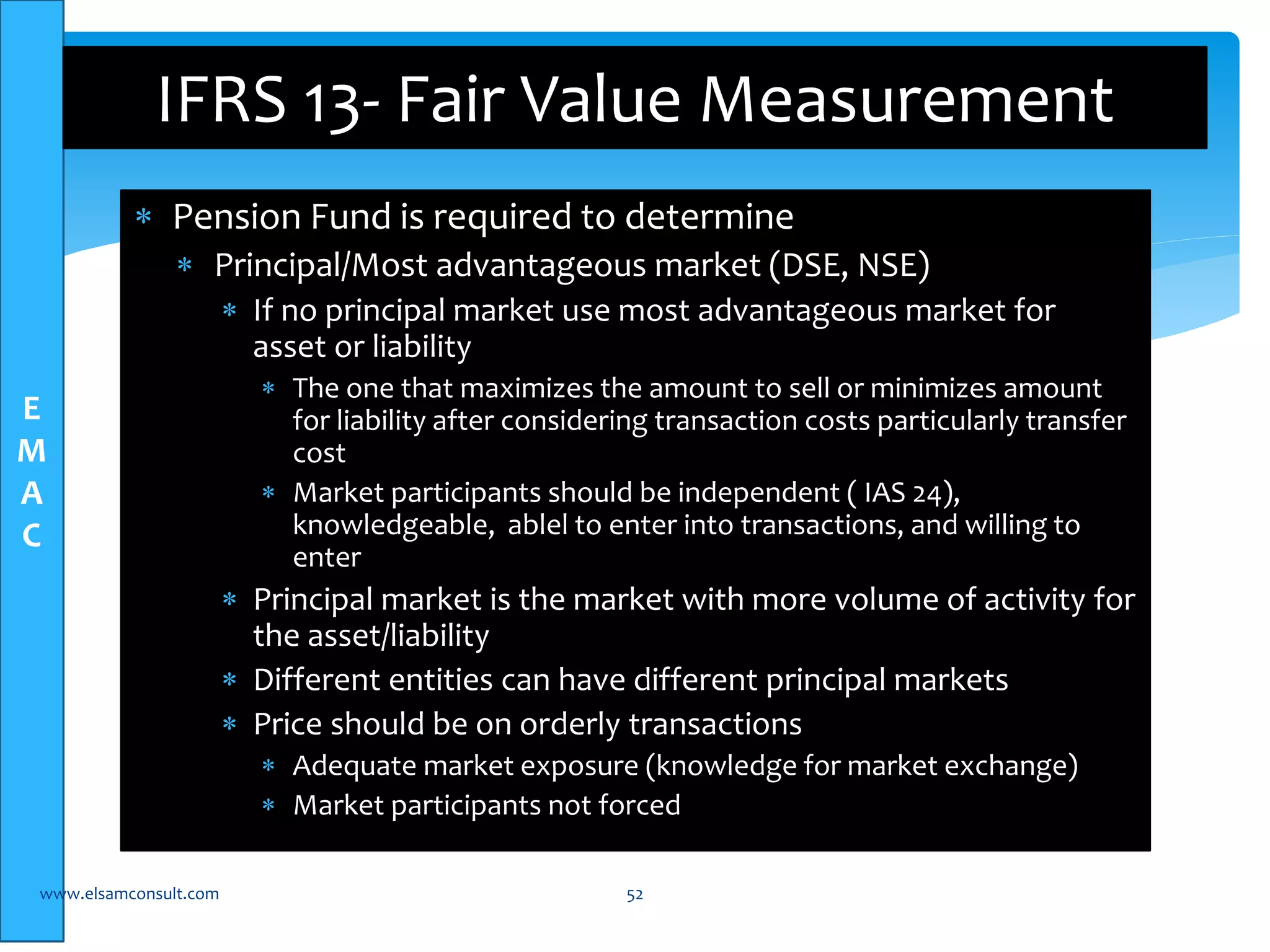 E 
M 
A 
C 
IFRS 13- Fair Value Measurement 
 Pension Fund is required to determine 
 Principal/Most advantageous market (DSE, NSE) 
 If no principal market use most advantageous market for 
asset or liability 
 The one that maximizes the amount to sell or minimizes amount 
for liability after considering transaction costs particularly transfer 
cost 
 Market participants should be independent ( IAS 24), 
knowledgeable, ablel to enter into transactions, and willing to 
enter 
 Principal market is the market with more volume of activity for 
the asset/liability 
 Different entities can have different principal markets 
 Price should be on orderly transactions 
 Adequate market exposure (knowledge for market exchange) 
 Market participants not forced 
www.elsamconsult.com 52 
 