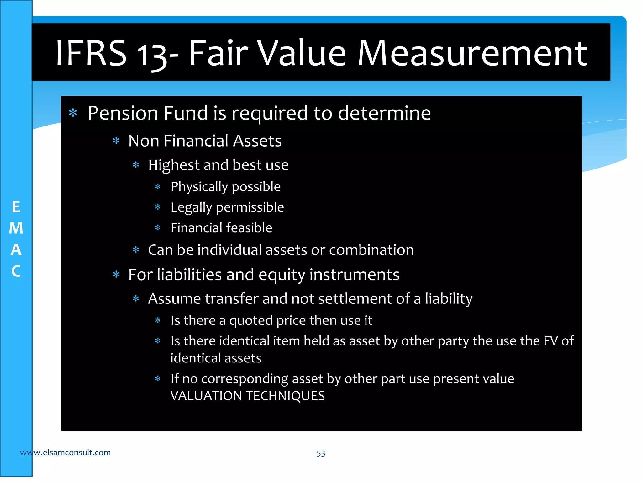 E 
M 
A 
C 
IFRS 13- Fair Value Measurement 
 Pension Fund is required to determine 
 Non Financial Assets 
 Highest and best use 
 Physically possible 
 Legally permissible 
 Financial feasible 
 Can be individual assets or combination 
 For liabilities and equity instruments 
 Assume transfer and not settlement of a liability 
 Is there a quoted price then use it 
 Is there identical item held as asset by other party the use the FV of 
identical assets 
 If no corresponding asset by other part use present value 
VALUATION TECHNIQUES 
www.elsamconsult.com 53 
 