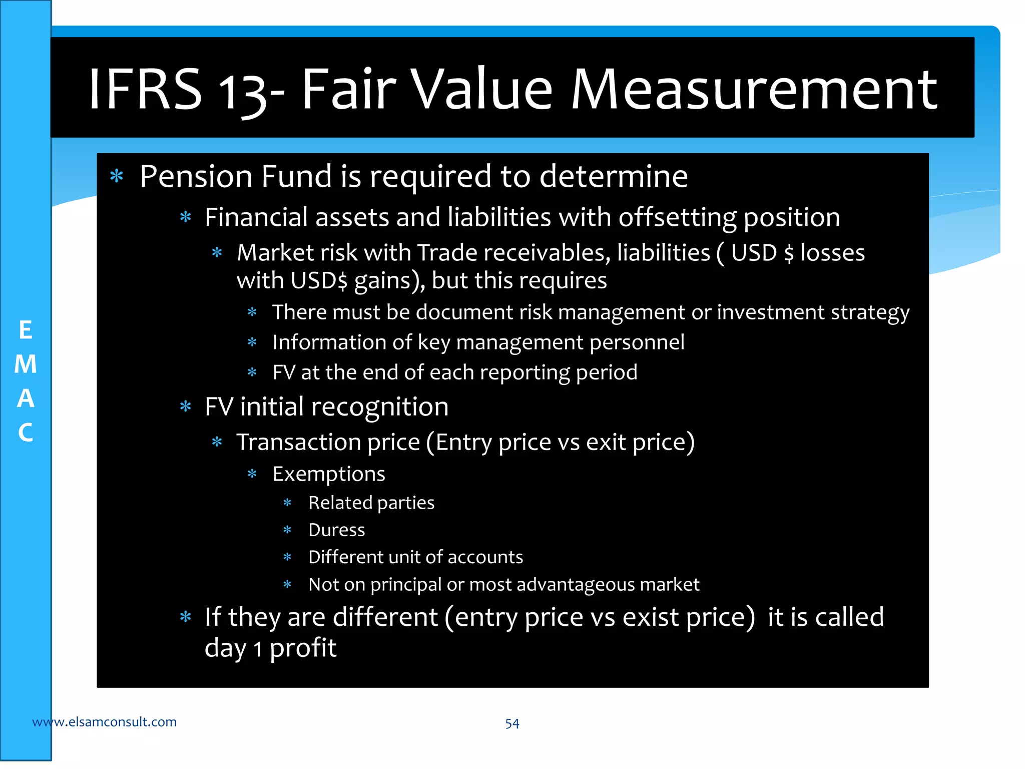 E 
M 
A 
C 
IFRS 13- Fair Value Measurement 
 Pension Fund is required to determine 
 Financial assets and liabilities with offsetting position 
 Market risk with Trade receivables, liabilities ( USD $ losses 
with USD$ gains), but this requires 
 There must be document risk management or investment strategy 
 Information of key management personnel 
 FV at the end of each reporting period 
 FV initial recognition 
 Transaction price (Entry price vs exit price) 
 Exemptions 
 Related parties 
 Duress 
 Different unit of accounts 
 Not on principal or most advantageous market 
 If they are different (entry price vs exist price) it is called 
day 1 profit 
www.elsamconsult.com 54 
 