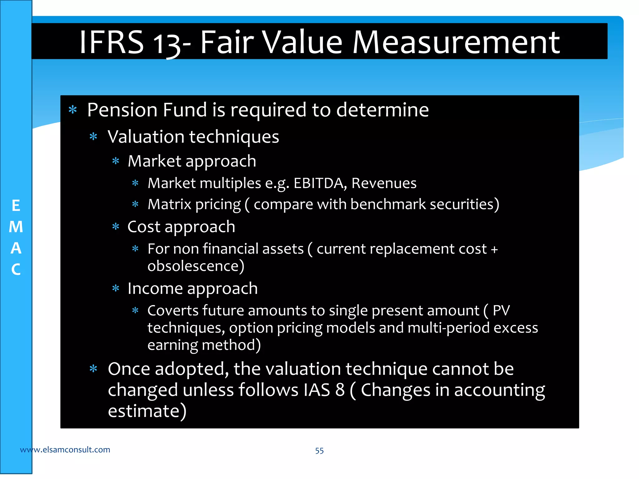 E 
M 
A 
C 
IFRS 13- Fair Value Measurement 
 Pension Fund is required to determine 
 Valuation techniques 
 Market approach 
 Market multiples e.g. EBITDA, Revenues 
 Matrix pricing ( compare with benchmark securities) 
 Cost approach 
 For non financial assets ( current replacement cost + 
obsolescence) 
 Income approach 
 Coverts future amounts to single present amount ( PV 
techniques, option pricing models and multi-period excess 
earning method) 
 Once adopted, the valuation technique cannot be 
changed unless follows IAS 8 ( Changes in accounting 
estimate) 
www.elsamconsult.com 55 
 