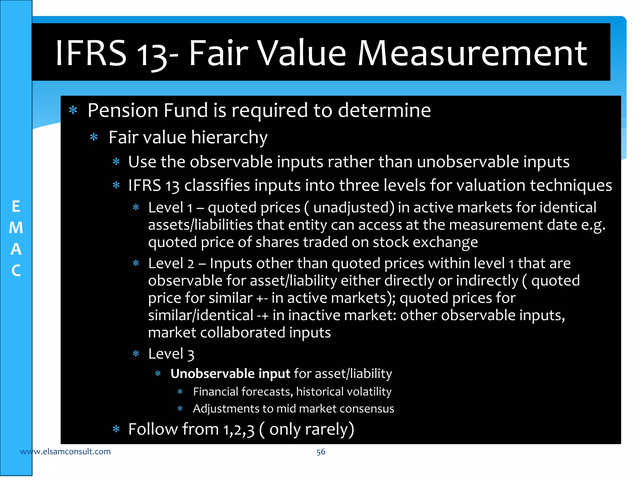 E 
M 
A 
C 
IFRS 13- Fair Value Measurement 
 Pension Fund is required to determine 
 Fair value hierarchy 
 Use the observable inputs rather than unobservable inputs 
 IFRS 13 classifies inputs into three levels for valuation techniques 
 Level 1 – quoted prices ( unadjusted) in active markets for identical 
assets/liabilities that entity can access at the measurement date e.g. 
quoted price of shares traded on stock exchange 
 Level 2 – Inputs other than quoted prices within level 1 that are 
observable for asset/liability either directly or indirectly ( quoted 
price for similar +- in active markets); quoted prices for 
similar/identical -+ in inactive market: other observable inputs, 
market collaborated inputs 
 Level 3 
 Unobservable input for asset/liability 
 Financial forecasts, historical volatility 
 Adjustments to mid market consensus 
 Follow from 1,2,3 ( only rarely) 
www.elsamconsult.com 56 
 