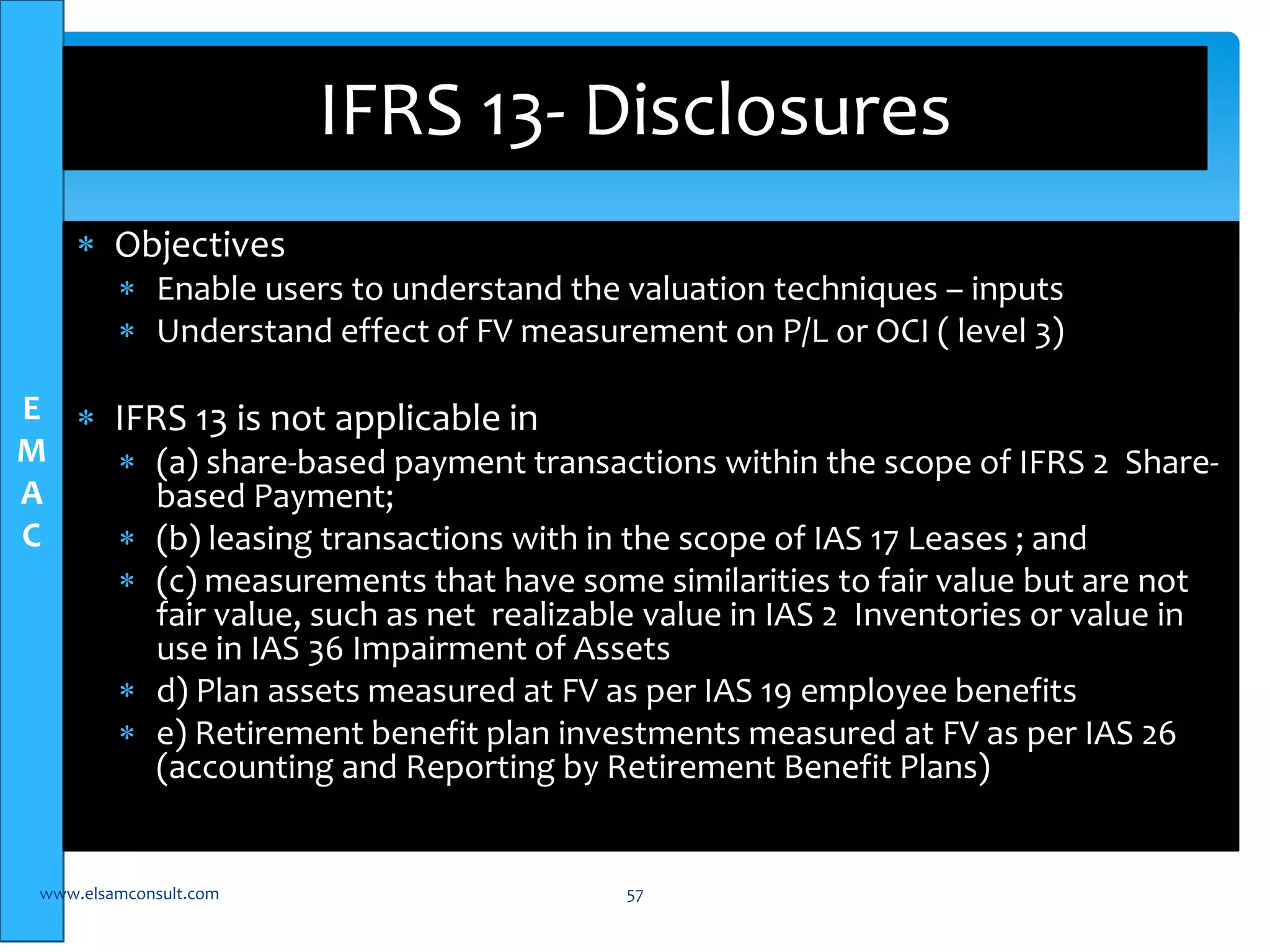 E 
M 
A 
C 
 Objectives 
IFRS 13- Disclosures 
 Enable users to understand the valuation techniques – inputs 
 Understand effect of FV measurement on P/L or OCI ( level 3) 
 IFRS 13 is not applicable in 
 (a) share-based payment transactions within the scope of IFRS 2 Share-based 
Payment; 
 (b) leasing transactions with in the scope of IAS 17 Leases ; and 
 (c) measurements that have some similarities to fair value but are not 
fair value, such as net realizable value in IAS 2 Inventories or value in 
use in IAS 36 Impairment of Assets 
 d) Plan assets measured at FV as per IAS 19 employee benefits 
 e) Retirement benefit plan investments measured at FV as per IAS 26 
(accounting and Reporting by Retirement Benefit Plans) 
www.elsamconsult.com 57 
 