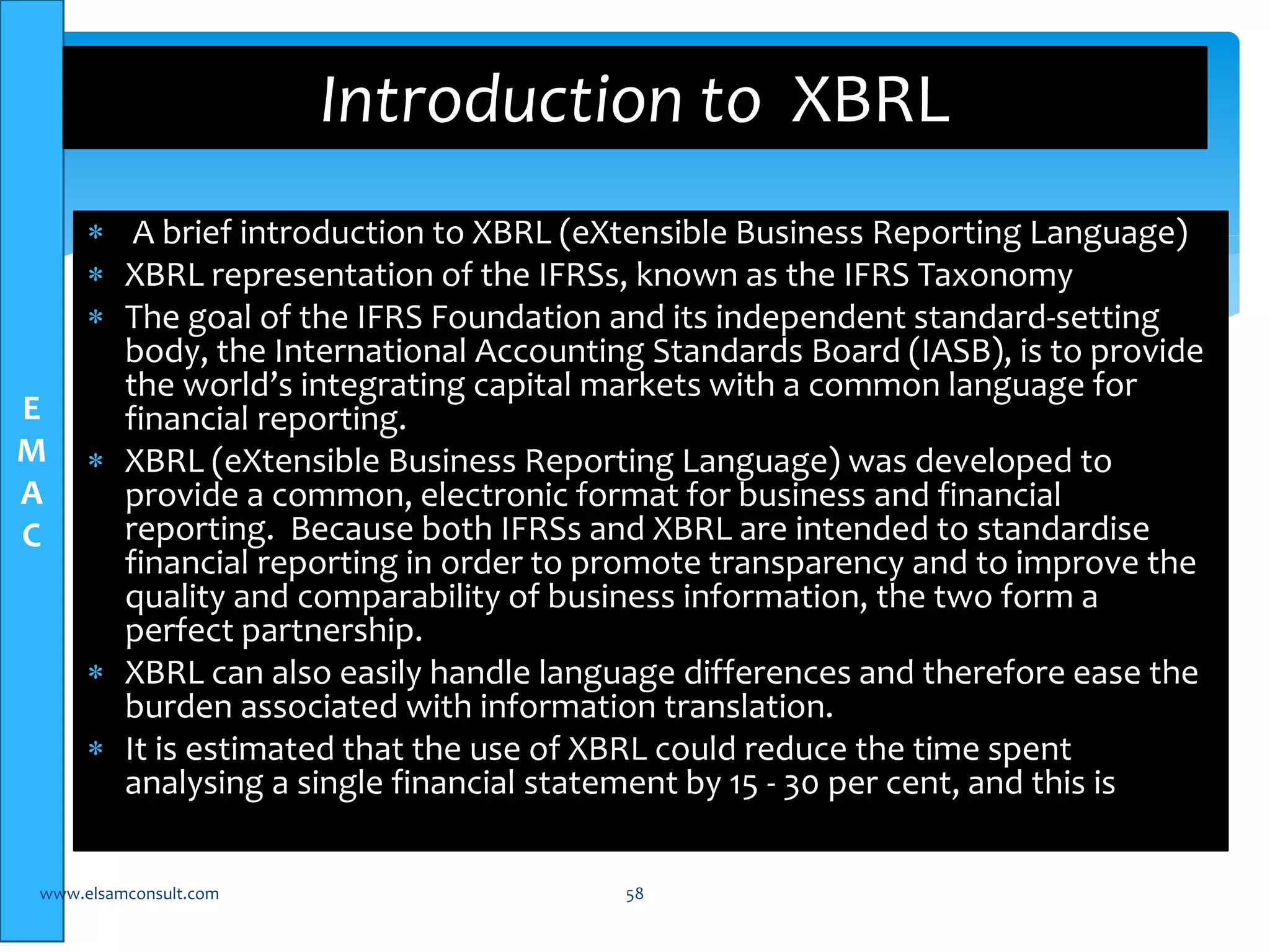 E 
M 
A 
C 
Introduction to XBRL 
 A brief introduction to XBRL (eXtensible Business Reporting Language) 
 XBRL representation of the IFRSs, known as the IFRS Taxonomy 
 The goal of the IFRS Foundation and its independent standard-setting 
body, the International Accounting Standards Board (IASB), is to provide 
the world’s integrating capital markets with a common language for 
financial reporting. 
 XBRL (eXtensible Business Reporting Language) was developed to 
provide a common, electronic format for business and financial 
reporting. Because both IFRSs and XBRL are intended to standardise 
financial reporting in order to promote transparency and to improve the 
quality and comparability of business information, the two form a 
perfect partnership. 
 XBRL can also easily handle language differences and therefore ease the 
burden associated with information translation. 
 It is estimated that the use of XBRL could reduce the time spent 
analysing a single financial statement by 15 - 30 per cent, and this is 
www.elsamconsult.com 58 
 