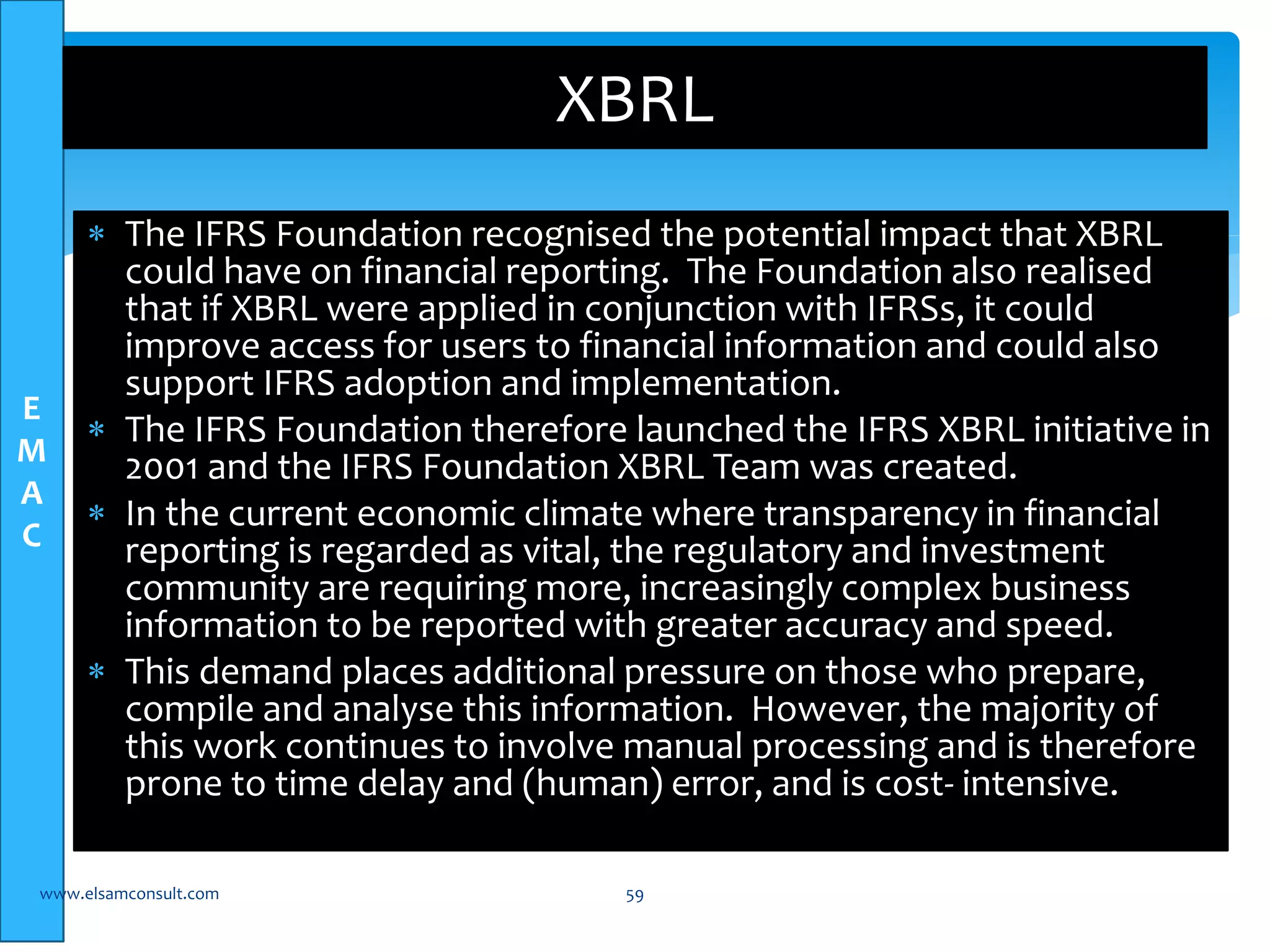 E 
M 
A 
C 
XBRL 
 The IFRS Foundation recognised the potential impact that XBRL 
could have on financial reporting. The Foundation also realised 
that if XBRL were applied in conjunction with IFRSs, it could 
improve access for users to financial information and could also 
support IFRS adoption and implementation. 
 The IFRS Foundation therefore launched the IFRS XBRL initiative in 
2001 and the IFRS Foundation XBRL Team was created. 
 In the current economic climate where transparency in financial 
reporting is regarded as vital, the regulatory and investment 
community are requiring more, increasingly complex business 
information to be reported with greater accuracy and speed. 
 This demand places additional pressure on those who prepare, 
compile and analyse this information. However, the majority of 
this work continues to involve manual processing and is therefore 
prone to time delay and (human) error, and is cost- intensive. 
www.elsamconsult.com 59 
 