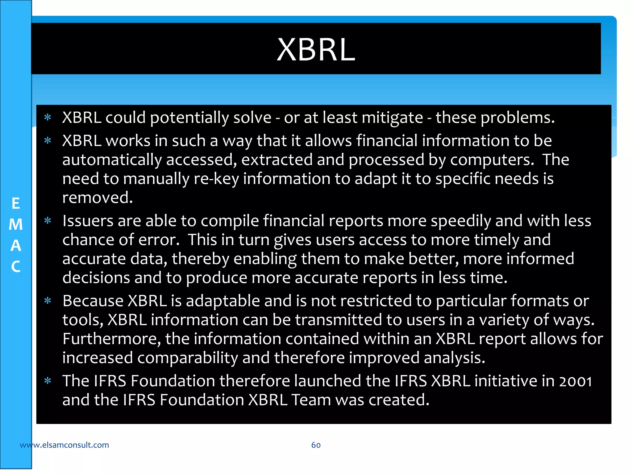E 
M 
A 
C 
XBRL 
 XBRL could potentially solve - or at least mitigate - these problems. 
 XBRL works in such a way that it allows financial information to be 
automatically accessed, extracted and processed by computers. The 
need to manually re-key information to adapt it to specific needs is 
removed. 
 Issuers are able to compile financial reports more speedily and with less 
chance of error. This in turn gives users access to more timely and 
accurate data, thereby enabling them to make better, more informed 
decisions and to produce more accurate reports in less time. 
 Because XBRL is adaptable and is not restricted to particular formats or 
tools, XBRL information can be transmitted to users in a variety of ways. 
Furthermore, the information contained within an XBRL report allows for 
increased comparability and therefore improved analysis. 
 The IFRS Foundation therefore launched the IFRS XBRL initiative in 2001 
and the IFRS Foundation XBRL Team was created. 
www.elsamconsult.com 60 
 