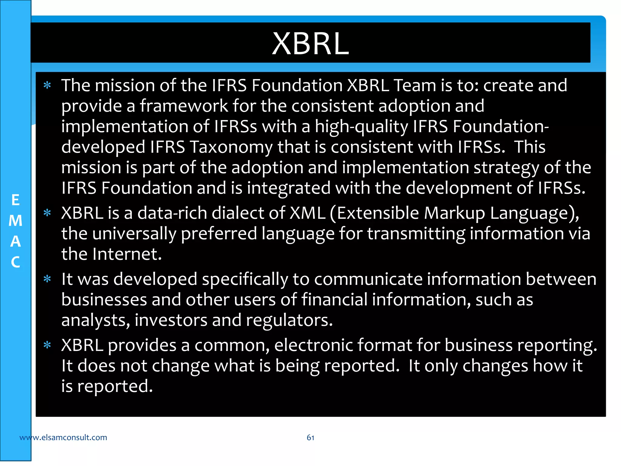 E 
M 
A 
C 
XBRL 
 The mission of the IFRS Foundation XBRL Team is to: create and 
provide a framework for the consistent adoption and 
implementation of IFRSs with a high-quality IFRS Foundation-developed 
IFRS Taxonomy that is consistent with IFRSs. This 
mission is part of the adoption and implementation strategy of the 
IFRS Foundation and is integrated with the development of IFRSs. 
 XBRL is a data-rich dialect of XML (Extensible Markup Language), 
the universally preferred language for transmitting information via 
the Internet. 
 It was developed specifically to communicate information between 
businesses and other users of financial information, such as 
analysts, investors and regulators. 
 XBRL provides a common, electronic format for business reporting. 
It does not change what is being reported. It only changes how it 
is reported. 
www.elsamconsult.com 61 
 