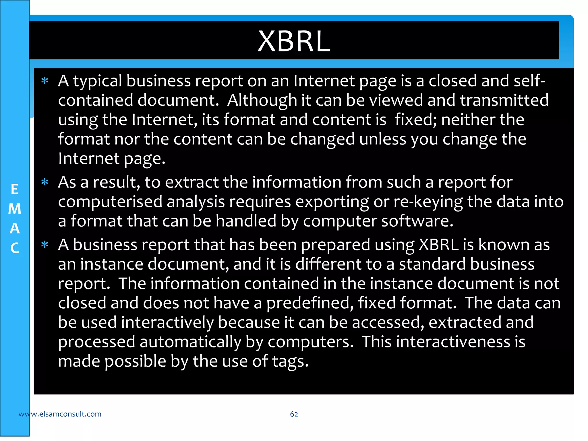 E 
M 
A 
C 
XBRL 
 A typical business report on an Internet page is a closed and self-contained 
document. Although it can be viewed and transmitted 
using the Internet, its format and content is fixed; neither the 
format nor the content can be changed unless you change the 
Internet page. 
 As a result, to extract the information from such a report for 
computerised analysis requires exporting or re-keying the data into 
a format that can be handled by computer software. 
 A business report that has been prepared using XBRL is known as 
an instance document, and it is different to a standard business 
report. The information contained in the instance document is not 
closed and does not have a predefined, fixed format. The data can 
be used interactively because it can be accessed, extracted and 
processed automatically by computers. This interactiveness is 
made possible by the use of tags. 
www.elsamconsult.com 62 
 