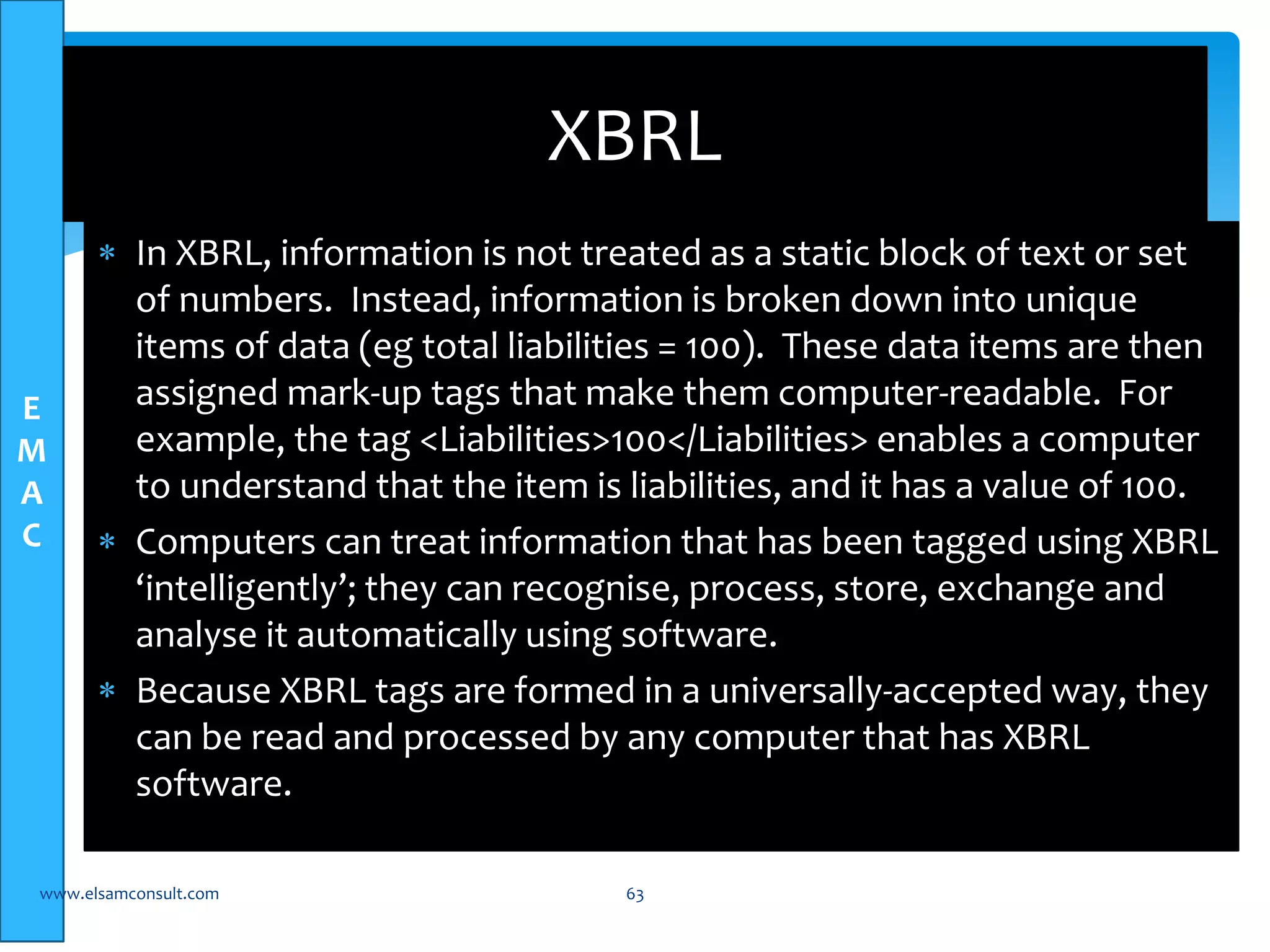 E 
M 
A 
C 
XBRL 
 In XBRL, information is not treated as a static block of text or set 
of numbers. Instead, information is broken down into unique 
items of data (eg total liabilities = 100). These data items are then 
assigned mark-up tags that make them computer-readable. For 
example, the tag <Liabilities>100</Liabilities> enables a computer 
to understand that the item is liabilities, and it has a value of 100. 
 Computers can treat information that has been tagged using XBRL 
‘intelligently’; they can recognise, process, store, exchange and 
analyse it automatically using software. 
 Because XBRL tags are formed in a universally-accepted way, they 
can be read and processed by any computer that has XBRL 
software. 
www.elsamconsult.com 63 
 