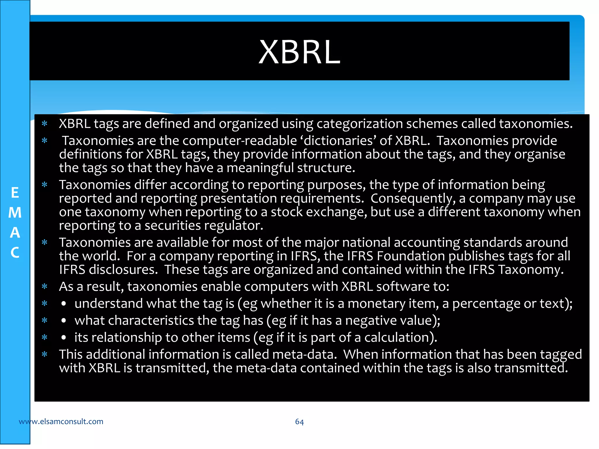 E 
M 
A 
C 
XBRL 
 XBRL tags are defined and organized using categorization schemes called taxonomies. 
 Taxonomies are the computer-readable ‘dictionaries’ of XBRL. Taxonomies provide 
definitions for XBRL tags, they provide information about the tags, and they organise 
the tags so that they have a meaningful structure. 
 Taxonomies differ according to reporting purposes, the type of information being 
reported and reporting presentation requirements. Consequently, a company may use 
one taxonomy when reporting to a stock exchange, but use a different taxonomy when 
reporting to a securities regulator. 
 Taxonomies are available for most of the major national accounting standards around 
the world. For a company reporting in IFRS, the IFRS Foundation publishes tags for all 
IFRS disclosures. These tags are organized and contained within the IFRS Taxonomy. 
 As a result, taxonomies enable computers with XBRL software to: 
 • understand what the tag is (eg whether it is a monetary item, a percentage or text); 
 • what characteristics the tag has (eg if it has a negative value); 
 • its relationship to other items (eg if it is part of a calculation). 
 This additional information is called meta-data. When information that has been tagged 
with XBRL is transmitted, the meta-data contained within the tags is also transmitted. 
www.elsamconsult.com 64 
 