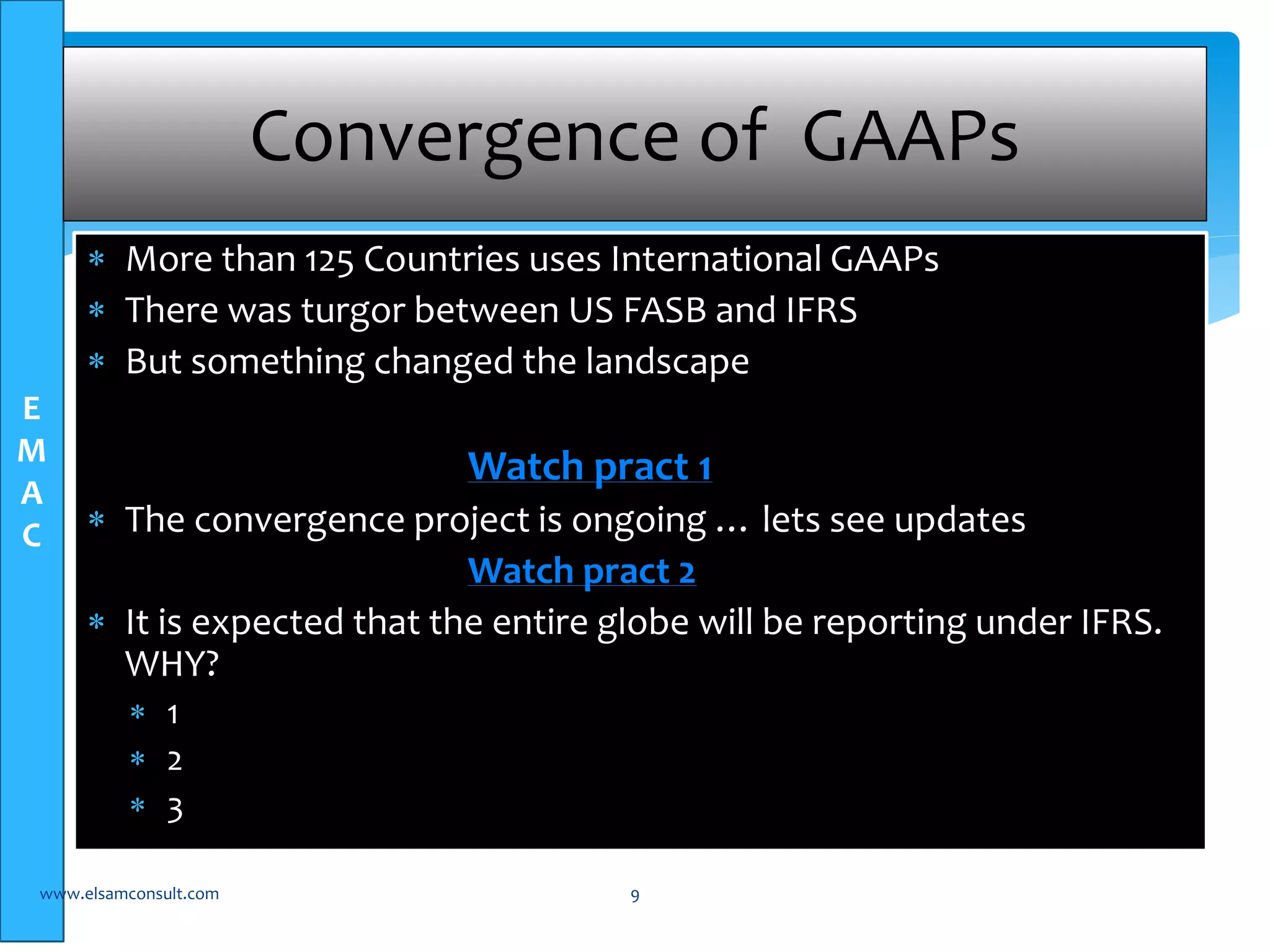 E 
M 
A 
C 
Convergence of GAAPs 
 More than 125 Countries uses International GAAPs 
 There was turgor between US FASB and IFRS 
 But something changed the landscape 
Watch pract 1 
 The convergence project is ongoing … lets see updates 
Watch pract 2 
 It is expected that the entire globe will be reporting under IFRS. 
WHY? 
 1 
 2 
 3 
www.elsamconsult.com 9 
 