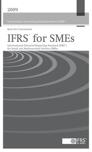 2009
International Accounting Standards Board (IASB®
)
IFRS®
for SMEsInternational Financial Reporting Standard (IFRS®)
for Small and Medium-sized Entities (SMEs)
Cover printed on 100 per cent recycled paper
100%
Basis for Conclusions
International Accounting Standards Board
30 Cannon Street | London EC4M 6XH | United Kingdom
Telephone: +44 (0)20 7246 6410 | Fax: +44 (0)20 7246 6411
Email: iasb@iasb.org | Web: www.iasb.org
Publications Department
Telephone: +44 (0)20 7332 2730 | Fax: +44 (0)20 7332 2749
Email: publications@iasb.org
International Financial Reporting Standard for Small and Medium-sized Entities (SMEs) 2009
is the first set of international accounting requirements developed specifically for SMEs.
It has been prepared by the International Accounting Standards Board (IASB) on IFRS
foundations but is a stand-alone product that is separate from the full set of International
Financial Reporting Standards (IFRSs).
The IFRS for SMEs has simplifications that reflect the needs of users of SMEs’ financial
statements and cost-benefit considerations. Compared with full IFRSs, it is less complex
in a number of ways:
• 	Topics not relevant for SMEs are omitted.
• 	Where full IFRSs allow accounting policy choices, the IFRS for SMEs allows only the
easier option.
• 	Many of the principles for recognising and measuring assets, liabilities, income and
expenses in full IFRSs are simplified.
• 	Significantly fewer disclosures are required.
• 	And the standard has been written in clear, easily translatable language.
It is suitable for all entities except those whose securities are publicly traded and financial
institutions such as banks and insurance companies.
www.iasb.org
 