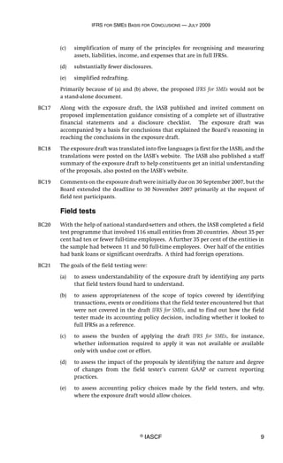 IFRS FOR SMES BASIS FOR CONCLUSIONS — JULY 2009
© IASCF 9
(c) simplification of many of the principles for recognising and measuring
assets, liabilities, income, and expenses that are in full IFRSs.
(d) substantially fewer disclosures.
(e) simplified redrafting.
Primarily because of (a) and (b) above, the proposed IFRS for SMEs would not be
a stand-alone document.
BC17 Along with the exposure draft, the IASB published and invited comment on
proposed implementation guidance consisting of a complete set of illustrative
financial statements and a disclosure checklist. The exposure draft was
accompanied by a basis for conclusions that explained the Board’s reasoning in
reaching the conclusions in the exposure draft.
BC18 The exposure draft was translated into five languages (a first for the IASB), and the
translations were posted on the IASB’s website. The IASB also published a staff
summary of the exposure draft to help constituents get an initial understanding
of the proposals, also posted on the IASB’s website.
BC19 Comments on the exposure draft were initially due on 30 September 2007, but the
Board extended the deadline to 30 November 2007 primarily at the request of
field test participants.
Field tests
BC20 With the help of national standard-setters and others, the IASB completed a field
test programme that involved 116 small entities from 20 countries. About 35 per
cent had ten or fewer full-time employees. A further 35 per cent of the entities in
the sample had between 11 and 50 full-time employees. Over half of the entities
had bank loans or significant overdrafts. A third had foreign operations.
BC21 The goals of the field testing were:
(a) to assess understandability of the exposure draft by identifying any parts
that field testers found hard to understand.
(b) to assess appropriateness of the scope of topics covered by identifying
transactions, events or conditions that the field tester encountered but that
were not covered in the draft IFRS for SMEs, and to find out how the field
tester made its accounting policy decision, including whether it looked to
full IFRSs as a reference.
(c) to assess the burden of applying the draft IFRS for SMEs, for instance,
whether information required to apply it was not available or available
only with undue cost or effort.
(d) to assess the impact of the proposals by identifying the nature and degree
of changes from the field tester’s current GAAP or current reporting
practices.
(e) to assess accounting policy choices made by the field testers, and why,
where the exposure draft would allow choices.
 