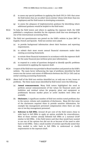 IFRS FOR SMES BASIS FOR CONCLUSIONS — JULY 2009
10 © IASCF
(f) to assess any special problems in applying the draft IFRS for SMEs that arose
for field testers that are so-called ‘micro entities’ (those with fewer than ten
employees) and for field testers in developing economies.
(g) to assess the adequacy of implementation guidance by identifying where
additional guidance would be helpful to the field tester.
BC22 To help the field testers and others in applying the exposure draft, the IASB
published a compliance checklist for the exposure draft that was developed by
one of the international accounting firms.
BC23 The field test questionnaire was posted on the IASB’s website in June 2007 in
English, French and Spanish. Field test entities were asked:
(a) to provide background information about their business and reporting
requirements.
(b) to submit their most recent annual financial statements under their
existing accounting framework.
(c) to restate those financial statements in accordance with the exposure draft
for the same financial year (without prior year information).
(d) to respond to a series of questions designed to identify specific problems
encountered in applying the exposure draft.
BC24 A report of the field tests was provided to Board members and posted on the IASB’s
website. The main factor influencing the type of problems identified by field
testers was the nature and extent of differences between the IFRS for SMEs and an
entity’s existing accounting framework.
BC25 About half of the field test entities identified no, or only one or two, issues or
problems. The three main issues identified by field testers were the following:
(a) Annual remeasurements. Many field testers highlighted the need to
perform annual remeasurements of fair values for financial assets and
liabilities and residual values for property, plant and equipment as
problematic because market prices or active markets were often not
available.
(b) Disclosures. A significant number of field test entities noted problems due
to the nature, volume and complexity of disclosures. Many felt that some
of the disclosures required them to provide sensitive information, for
example key management personnel compensation when there are only
one or two key management personnel.
(c) Reference to full IFRSs. Around 20 per cent of the field testers chose to
refer back to full IFRSs to apply an option available by cross-reference.
Most of those entities already followed full IFRSs or a national GAAP
similar to full IFRSs. A few field testers said that they would have wanted
to use one of the options but did not do so because of the need to refer
back to full IFRSs. Only a small number of entities specifically noted that
they needed to refer back to full IFRSs to understand or clarify
requirements in the exposure draft.
 