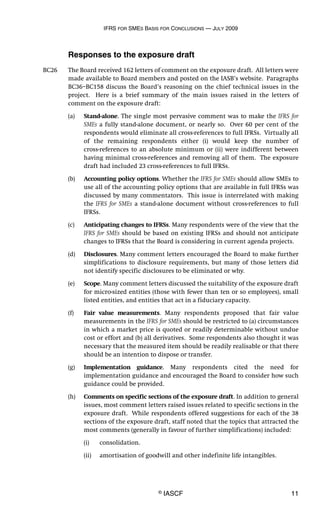 IFRS FOR SMES BASIS FOR CONCLUSIONS — JULY 2009
© IASCF 11
Responses to the exposure draft
BC26 The Board received 162 letters of comment on the exposure draft. All letters were
made available to Board members and posted on the IASB’s website. Paragraphs
BC36–BC158 discuss the Board’s reasoning on the chief technical issues in the
project. Here is a brief summary of the main issues raised in the letters of
comment on the exposure draft:
(a) Stand-alone. The single most pervasive comment was to make the IFRS for
SMEs a fully stand-alone document, or nearly so. Over 60 per cent of the
respondents would eliminate all cross-references to full IFRSs. Virtually all
of the remaining respondents either (i) would keep the number of
cross-references to an absolute minimum or (ii) were indifferent between
having minimal cross-references and removing all of them. The exposure
draft had included 23 cross-references to full IFRSs.
(b) Accounting policy options. Whether the IFRS for SMEs should allow SMEs to
use all of the accounting policy options that are available in full IFRSs was
discussed by many commentators. This issue is interrelated with making
the IFRS for SMEs a stand-alone document without cross-references to full
IFRSs.
(c) Anticipating changes to IFRSs. Many respondents were of the view that the
IFRS for SMEs should be based on existing IFRSs and should not anticipate
changes to IFRSs that the Board is considering in current agenda projects.
(d) Disclosures. Many comment letters encouraged the Board to make further
simplifications to disclosure requirements, but many of those letters did
not identify specific disclosures to be eliminated or why.
(e) Scope. Many comment letters discussed the suitability of the exposure draft
for micro-sized entities (those with fewer than ten or so employees), small
listed entities, and entities that act in a fiduciary capacity.
(f) Fair value measurements. Many respondents proposed that fair value
measurements in the IFRS for SMEs should be restricted to (a) circumstances
in which a market price is quoted or readily determinable without undue
cost or effort and (b) all derivatives. Some respondents also thought it was
necessary that the measured item should be readily realisable or that there
should be an intention to dispose or transfer.
(g) Implementation guidance. Many respondents cited the need for
implementation guidance and encouraged the Board to consider how such
guidance could be provided.
(h) Comments on specific sections of the exposure draft. In addition to general
issues, most comment letters raised issues related to specific sections in the
exposure draft. While respondents offered suggestions for each of the 38
sections of the exposure draft, staff noted that the topics that attracted the
most comments (generally in favour of further simplifications) included:
(i) consolidation.
(ii) amortisation of goodwill and other indefinite life intangibles.
 