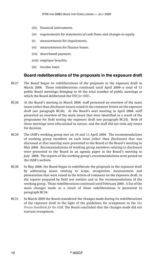 IFRS FOR SMES BASIS FOR CONCLUSIONS — JULY 2009
12 © IASCF
(iii) financial instruments.
(iv) requirements for statements of cash flows and changes in equity.
(v) measurements for impairments.
(vi) measurements for finance leases.
(vii) share-based payment.
(viii) employee benefits.
(ix) income taxes.
Board redeliberations of the proposals in the exposure draft
BC27 The Board began its redeliberations of the proposals in the exposure draft in
March 2008. Those redeliberations continued until April 2009—a total of 13
public Board meetings—bringing to 44 the total number of public meetings at
which the Board deliberated the IFRS for SMEs.
BC28 At the Board’s meeting in March 2008, staff presented an overview of the main
issues (other than disclosure issues) raised in the comment letters on the exposure
draft (see paragraph BC26). At the Board’s next meeting in April 2008, staff
presented an overview of the main issues that were identified as a result of the
programme for field testing the exposure draft (see paragraph BC25). Both of
those meetings were educational in nature, and the staff did not raise any issues
for decision.
BC29 The IASB’s working group met on 10 and 11 April 2008. The recommendations
of working group members on each issue (other than disclosure) that was
discussed at that meeting were presented to the Board at the Board’s meeting in
May 2008. Recommendations of working group members relating to disclosure
were presented to the Board in an agenda paper at the Board’s meeting in
July 2008. The reports of the working group’s recommendations were posted on
the IASB’s website.
BC30 In May 2008, the Board began to redeliberate the proposals in the exposure draft
by addressing issues relating to scope, recognition, measurement and
presentation that were raised in the letters of comment on the exposure draft, in
the reports prepared by field test entities and in the recommendations of the
working group. Those redeliberations continued until February 2009. A list of the
main changes made as a result of those redeliberations is presented in
paragraph BC34.
BC31 In March 2009 the Board considered the changes made during its redeliberations
of the exposure draft in the light of the guidelines for re-exposure in the Due
Process Handbook for the IASB. The Board concluded that the changes made did not
warrant re-exposure.
 