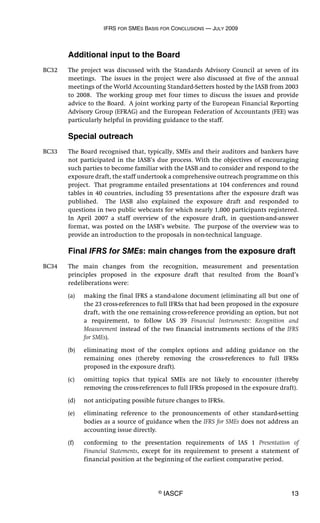 IFRS FOR SMES BASIS FOR CONCLUSIONS — JULY 2009
© IASCF 13
Additional input to the Board
BC32 The project was discussed with the Standards Advisory Council at seven of its
meetings. The issues in the project were also discussed at five of the annual
meetings of the World Accounting Standard-Setters hosted by the IASB from 2003
to 2008. The working group met four times to discuss the issues and provide
advice to the Board. A joint working party of the European Financial Reporting
Advisory Group (EFRAG) and the European Federation of Accountants (FEE) was
particularly helpful in providing guidance to the staff.
Special outreach
BC33 The Board recognised that, typically, SMEs and their auditors and bankers have
not participated in the IASB’s due process. With the objectives of encouraging
such parties to become familiar with the IASB and to consider and respond to the
exposure draft, the staff undertook a comprehensive outreach programme on this
project. That programme entailed presentations at 104 conferences and round
tables in 40 countries, including 55 presentations after the exposure draft was
published. The IASB also explained the exposure draft and responded to
questions in two public webcasts for which nearly 1,000 participants registered.
In April 2007 a staff overview of the exposure draft, in question-and-answer
format, was posted on the IASB’s website. The purpose of the overview was to
provide an introduction to the proposals in non-technical language.
Final IFRS for SMEs: main changes from the exposure draft
BC34 The main changes from the recognition, measurement and presentation
principles proposed in the exposure draft that resulted from the Board’s
redeliberations were:
(a) making the final IFRS a stand-alone document (eliminating all but one of
the 23 cross-references to full IFRSs that had been proposed in the exposure
draft, with the one remaining cross-reference providing an option, but not
a requirement, to follow IAS 39 Financial Instruments: Recognition and
Measurement instead of the two financial instruments sections of the IFRS
for SMEs).
(b) eliminating most of the complex options and adding guidance on the
remaining ones (thereby removing the cross-references to full IFRSs
proposed in the exposure draft).
(c) omitting topics that typical SMEs are not likely to encounter (thereby
removing the cross-references to full IFRSs proposed in the exposure draft).
(d) not anticipating possible future changes to IFRSs.
(e) eliminating reference to the pronouncements of other standard-setting
bodies as a source of guidance when the IFRS for SMEs does not address an
accounting issue directly.
(f) conforming to the presentation requirements of IAS 1 Presentation of
Financial Statements, except for its requirement to present a statement of
financial position at the beginning of the earliest comparative period.
 