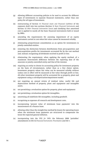 IFRS FOR SMES BASIS FOR CONCLUSIONS — JULY 2009
14 © IASCF
(g) allowing different accounting policies to be used to account for different
types of investments in separate financial statements, rather than one
policy for all types of investment.
(h) restructuring of Section 11 Financial Assets and Financial Liabilities of the
exposure draft into two sections (Section 11 Basic Financial Instruments and
Section 12 Other Financial Instruments Issues) and clarifying that amortised
cost is applied to nearly all the basic financial instruments held or issued
by SMEs.
(i) amending the requirements for assessing impairment of an equity
instrument carried at cost when fair value cannot be measured reliably.
(j) eliminating proportionate consolidation as an option for investments in
jointly controlled entities.
(k) removing the distinction between distributions from pre-acquisition and
post-acquisition profits for investments accounted for by the cost method
and, instead, recognising all dividends received in profit or loss.
(l) eliminating the requirement, when applying the equity method, of a
maximum three-month difference between the reporting date of the
associate or jointly controlled entity and that of the investor.
(m) requiring an entity to choose its accounting policy for investment property
on the basis of circumstances, rather than as a free choice option.
Investment property whose fair value can be measured reliably without
undue cost or effort will be measured at fair value through profit or loss.
All other investment property will be accounted for as property, plant and
equipment using a cost-depreciation-impairment model.
(n) not requiring an annual review of residual value, useful life and
depreciation method of property, plant and equipment and intangible
assets.
(o) not permitting a revaluation option for property, plant and equipment
(p) not permitting a revaluation option for intangibles.
(q) amortising all indefinite life intangibles, including goodwill.
(r) recognising as expenses all research and development costs.
(s) incorporating ‘present value of minimum lease payments’ into the
measurement of a finance lease.
(t) allowing other than the straight-line method by lessees for operating leases
when the minimum lease payments are structured to compensate the
lessor for expected general inflation.
(u) incorporating into the IFRS for SMEs the February 2008 ‘puttables’
amendments to IAS 32 Financial Instruments: Presentation and IAS 1.
 