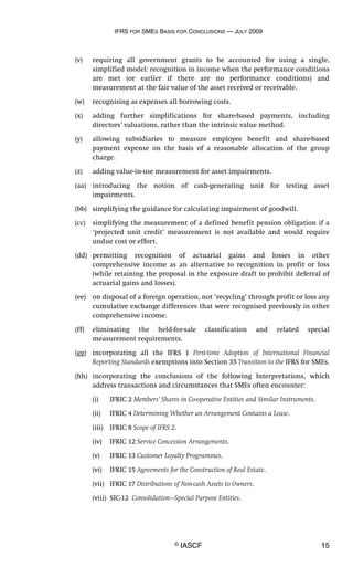 IFRS FOR SMES BASIS FOR CONCLUSIONS — JULY 2009
© IASCF 15
(v) requiring all government grants to be accounted for using a single,
simplified model: recognition in income when the performance conditions
are met (or earlier if there are no performance conditions) and
measurement at the fair value of the asset received or receivable.
(w) recognising as expenses all borrowing costs.
(x) adding further simplifications for share-based payments, including
directors’ valuations, rather than the intrinsic value method.
(y) allowing subsidiaries to measure employee benefit and share-based
payment expense on the basis of a reasonable allocation of the group
charge.
(z) adding value-in-use measurement for asset impairments.
(aa) introducing the notion of cash-generating unit for testing asset
impairments.
(bb) simplifying the guidance for calculating impairment of goodwill.
(cc) simplifying the measurement of a defined benefit pension obligation if a
‘projected unit credit’ measurement is not available and would require
undue cost or effort.
(dd) permitting recognition of actuarial gains and losses in other
comprehensive income as an alternative to recognition in profit or loss
(while retaining the proposal in the exposure draft to prohibit deferral of
actuarial gains and losses).
(ee) on disposal of a foreign operation, not ‘recycling’ through profit or loss any
cumulative exchange differences that were recognised previously in other
comprehensive income.
(ff) eliminating the held-for-sale classification and related special
measurement requirements.
(gg) incorporating all the IFRS 1 First-time Adoption of International Financial
Reporting Standards exemptions into Section 35 Transition to the IFRS for SMEs.
(hh) incorporating the conclusions of the following Interpretations, which
address transactions and circumstances that SMEs often encounter:
(i) IFRIC 2 Members’ Shares in Co-operative Entities and Similar Instruments.
(ii) IFRIC 4 Determining Whether an Arrangement Contains a Lease.
(iii) IFRIC 8 Scope of IFRS 2.
(iv) IFRIC 12 Service Concession Arrangements.
(v) IFRIC 13 Customer Loyalty Programmes.
(vi) IFRIC 15 Agreements for the Construction of Real Estate.
(vii) IFRIC 17 Distributions of Non-cash Assets to Owners.
(viii) SIC-12 Consolidation—Special Purpose Entities.
 