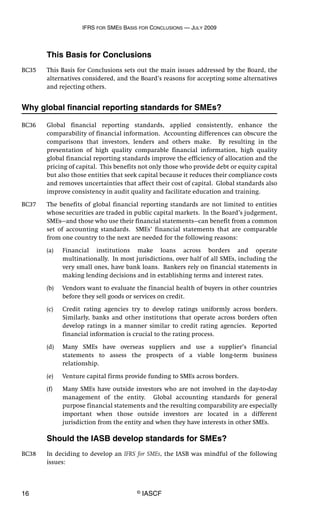 IFRS FOR SMES BASIS FOR CONCLUSIONS — JULY 2009
16 © IASCF
This Basis for Conclusions
BC35 This Basis for Conclusions sets out the main issues addressed by the Board, the
alternatives considered, and the Board’s reasons for accepting some alternatives
and rejecting others.
Why global financial reporting standards for SMEs?
BC36 Global financial reporting standards, applied consistently, enhance the
comparability of financial information. Accounting differences can obscure the
comparisons that investors, lenders and others make. By resulting in the
presentation of high quality comparable financial information, high quality
global financial reporting standards improve the efficiency of allocation and the
pricing of capital. This benefits not only those who provide debt or equity capital
but also those entities that seek capital because it reduces their compliance costs
and removes uncertainties that affect their cost of capital. Global standards also
improve consistency in audit quality and facilitate education and training.
BC37 The benefits of global financial reporting standards are not limited to entities
whose securities are traded in public capital markets. In the Board’s judgement,
SMEs—and those who use their financial statements—can benefit from a common
set of accounting standards. SMEs’ financial statements that are comparable
from one country to the next are needed for the following reasons:
(a) Financial institutions make loans across borders and operate
multinationally. In most jurisdictions, over half of all SMEs, including the
very small ones, have bank loans. Bankers rely on financial statements in
making lending decisions and in establishing terms and interest rates.
(b) Vendors want to evaluate the financial health of buyers in other countries
before they sell goods or services on credit.
(c) Credit rating agencies try to develop ratings uniformly across borders.
Similarly, banks and other institutions that operate across borders often
develop ratings in a manner similar to credit rating agencies. Reported
financial information is crucial to the rating process.
(d) Many SMEs have overseas suppliers and use a supplier’s financial
statements to assess the prospects of a viable long-term business
relationship.
(e) Venture capital firms provide funding to SMEs across borders.
(f) Many SMEs have outside investors who are not involved in the day-to-day
management of the entity. Global accounting standards for general
purpose financial statements and the resulting comparability are especially
important when those outside investors are located in a different
jurisdiction from the entity and when they have interests in other SMEs.
Should the IASB develop standards for SMEs?
BC38 In deciding to develop an IFRS for SMEs, the IASB was mindful of the following
issues:
 