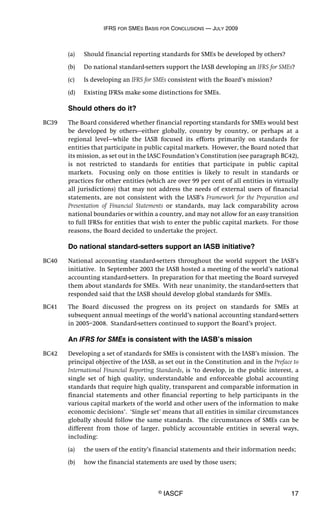 IFRS FOR SMES BASIS FOR CONCLUSIONS — JULY 2009
© IASCF 17
(a) Should financial reporting standards for SMEs be developed by others?
(b) Do national standard-setters support the IASB developing an IFRS for SMEs?
(c) Is developing an IFRS for SMEs consistent with the Board’s mission?
(d) Existing IFRSs make some distinctions for SMEs.
Should others do it?
BC39 The Board considered whether financial reporting standards for SMEs would best
be developed by others—either globally, country by country, or perhaps at a
regional level—while the IASB focused its efforts primarily on standards for
entities that participate in public capital markets. However, the Board noted that
its mission, as set out in the IASC Foundation’s Constitution (see paragraph BC42),
is not restricted to standards for entities that participate in public capital
markets. Focusing only on those entities is likely to result in standards or
practices for other entities (which are over 99 per cent of all entities in virtually
all jurisdictions) that may not address the needs of external users of financial
statements, are not consistent with the IASB’s Framework for the Preparation and
Presentation of Financial Statements or standards, may lack comparability across
national boundaries or within a country, and may not allow for an easy transition
to full IFRSs for entities that wish to enter the public capital markets. For those
reasons, the Board decided to undertake the project.
Do national standard-setters support an IASB initiative?
BC40 National accounting standard-setters throughout the world support the IASB’s
initiative. In September 2003 the IASB hosted a meeting of the world’s national
accounting standard-setters. In preparation for that meeting the Board surveyed
them about standards for SMEs. With near unanimity, the standard-setters that
responded said that the IASB should develop global standards for SMEs.
BC41 The Board discussed the progress on its project on standards for SMEs at
subsequent annual meetings of the world’s national accounting standard-setters
in 2005–2008. Standard-setters continued to support the Board’s project.
An IFRS for SMEs is consistent with the IASB’s mission
BC42 Developing a set of standards for SMEs is consistent with the IASB’s mission. The
principal objective of the IASB, as set out in the Constitution and in the Preface to
International Financial Reporting Standards, is ‘to develop, in the public interest, a
single set of high quality, understandable and enforceable global accounting
standards that require high quality, transparent and comparable information in
financial statements and other financial reporting to help participants in the
various capital markets of the world and other users of the information to make
economic decisions’. ‘Single set’ means that all entities in similar circumstances
globally should follow the same standards. The circumstances of SMEs can be
different from those of larger, publicly accountable entities in several ways,
including:
(a) the users of the entity’s financial statements and their information needs;
(b) how the financial statements are used by those users;
 