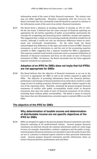 IFRS FOR SMES BASIS FOR CONCLUSIONS — JULY 2009
© IASCF 19
information needs of the users of their financial statements. The related costs
may not differ significantly. Therefore, consistently with the Framework, the
Board concluded that the cost-benefit trade-off should be assessed in relation to
the information needs of the users of an entity’s financial statements.
BC47 The Board faced a dilemma in deciding whether to develop an IFRS for SMEs.
On the one hand, it believed that the same concepts of financial reporting are
appropriate for all entities regardless of public accountability—particularly the
concepts for recognising and measuring assets, liabilities, income and expenses.
This suggested that a single set of accounting standards should be suitable for all
entities, although it would not rule out disclosure differences based on users’
needs and cost-benefit considerations. On the other hand, the Board
acknowledged that differences in the types and needs of users of SMEs’ financial
statements, as well as limitations in, and the cost of, the accounting expertise
available to SMEs, suggested that a separate standard for SMEs is appropriate.
That separate standard could include constraints such as consistent definitions of
elements of financial statements and focus on the needs of users of financial
statements of SMEs. On balance, the Board concluded that the latter approach
(separate standard) was appropriate.
Adoption of an IFRS for SMEs does not imply that full IFRSs
are not appropriate for SMEs
BC48 The Board believes that the objective of financial statements as set out in the
Framework is appropriate for SMEs as well as for entities required to apply full
IFRSs. The objective of providing information about the financial position,
performance and changes in financial position of an entity that is useful to a wide
range of users in making economic decisions is applicable without regard to the
size of the reporting entity. Therefore, standards for general purpose financial
statements of entities with public accountability would result in financial
statements that meet the needs of users of financial statements of all entities,
including those without public accountability. The Board is aware of research
that shows that over 80 jurisdictions currently require or permit SMEs to use full
IFRSs.
The objective of the IFRS for SMEs
Why determination of taxable income and determination
of distributable income are not specific objectives of the
IFRS for SMEs
BC49 IFRSs are designed to apply to the general purpose financial statements and other
financial reporting of all profit-oriented entities. General purpose financial
statements are directed towards the common information needs of a wide range
of users, for example, shareholders, creditors, employees and the public at large.
General purpose financial statements are intended to meet the needs of users that
are not in a position to demand reports tailored to their particular information
needs. General purpose financial statements provide information about an
entity’s financial position, performance and cash flows.
 