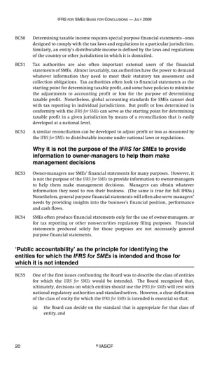 IFRS FOR SMES BASIS FOR CONCLUSIONS — JULY 2009
20 © IASCF
BC50 Determining taxable income requires special purpose financial statements—ones
designed to comply with the tax laws and regulations in a particular jurisdiction.
Similarly, an entity’s distributable income is defined by the laws and regulations
of the country or other jurisdiction in which it is domiciled.
BC51 Tax authorities are also often important external users of the financial
statements of SMEs. Almost invariably, tax authorities have the power to demand
whatever information they need to meet their statutory tax assessment and
collection obligations. Tax authorities often look to financial statements as the
starting point for determining taxable profit, and some have policies to minimise
the adjustments to accounting profit or loss for the purpose of determining
taxable profit. Nonetheless, global accounting standards for SMEs cannot deal
with tax reporting in individual jurisdictions. But profit or loss determined in
conformity with the IFRS for SMEs can serve as the starting point for determining
taxable profit in a given jurisdiction by means of a reconciliation that is easily
developed at a national level.
BC52 A similar reconciliation can be developed to adjust profit or loss as measured by
the IFRS for SMEs to distributable income under national laws or regulations.
Why it is not the purpose of the IFRS for SMEs to provide
information to owner-managers to help them make
management decisions
BC53 Owner-managers use SMEs’ financial statements for many purposes. However, it
is not the purpose of the IFRS for SMEs to provide information to owner-managers
to help them make management decisions. Managers can obtain whatever
information they need to run their business. (The same is true for full IFRSs.)
Nonetheless, general purpose financial statements will often also serve managers’
needs by providing insights into the business’s financial position, performance
and cash flows.
BC54 SMEs often produce financial statements only for the use of owner-managers, or
for tax reporting or other non-securities regulatory filing purposes. Financial
statements produced solely for those purposes are not necessarily general
purpose financial statements.
‘Public accountability’ as the principle for identifying the
entities for which the IFRS for SMEs is intended and those for
which it is not intended
BC55 One of the first issues confronting the Board was to describe the class of entities
for which the IFRS for SMEs would be intended. The Board recognised that,
ultimately, decisions on which entities should use the IFRS for SMEs will rest with
national regulatory authorities and standard-setters. However, a clear definition
of the class of entity for which the IFRS for SMEs is intended is essential so that:
(a) the Board can decide on the standard that is appropriate for that class of
entity, and
 