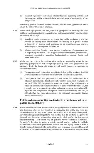 IFRS FOR SMES BASIS FOR CONCLUSIONS — JULY 2009
© IASCF 21
(b) national regulatory authorities, standard-setters, reporting entities and
their auditors will be informed of the intended scope of applicability of the
IFRS for SMEs.
In that way, jurisdictions will understand that there are some types of entities for
which the IFRS for SMEs is not intended.
BC56 In the Board’s judgement, the IFRS for SMEs is appropriate for an entity that does
not have public accountability. An entity has public accountability (and therefore
should use full IFRSs) if:
(a) its debt or equity instruments are traded in a public market or it is in the
process of issuing such instruments for trading in a public market
(a domestic or foreign stock exchange or an over-the-counter market,
including local and regional markets), or
(b) it holds assets in a fiduciary capacity for a broad group of outsiders as one
of its primary businesses. This is typically the case for banks, credit unions,
insurance companies, securities brokers/dealers, mutual funds and
investment banks.
BC57 While the two criteria for entities with public accountability stated in the
preceding paragraph did not change significantly from those proposed in the
exposure draft, the Board did make several small changes in response to
comments received:
(a) The exposure draft referred to, but did not define, public markets. The IFRS
for SMEs includes a definition consistent with the definition in IFRS 8.
(b) The exposure draft had proposed that any entity that holds assets in a
fiduciary capacity for a broad group of outsiders should not be eligible to
use the IFRS for SMEs. Respondents noted that entities often hold assets in a
fiduciary capacity for reasons incidental to their primary business (as, for
example, may be the case for travel or real estate agents, schools, charitable
organisations, co-operative enterprises and utility companies). The IFRS for
SMEs clarifies that those circumstances do not result in an entity having
public accountability.
Entities whose securities are traded in a public market have
public accountability
BC58 Public securities markets, by their nature, bring together entities that seek capital
and investors who are not involved in managing the entity and who are
considering whether to provide capital, and at what price. Although those public
investors often provide longer-term risk capital, they do not have the power to
demand the financial information they might find useful for investment
decision-making. They must rely on general purpose financial statements.
An entity’s decision to enter a public capital market makes it publicly
accountable—and it must provide the outside debt and equity investors with a
broader range of financial information than may be needed by users of financial
statements of entities that obtain capital only from private sources. Governments
 