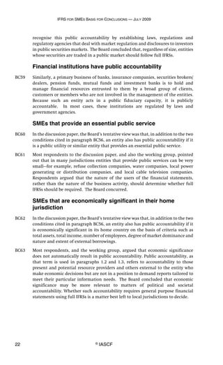 IFRS FOR SMES BASIS FOR CONCLUSIONS — JULY 2009
22 © IASCF
recognise this public accountability by establishing laws, regulations and
regulatory agencies that deal with market regulation and disclosures to investors
in public securities markets. The Board concluded that, regardless of size, entities
whose securities are traded in a public market should follow full IFRSs.
Financial institutions have public accountability
BC59 Similarly, a primary business of banks, insurance companies, securities brokers/
dealers, pension funds, mutual funds and investment banks is to hold and
manage financial resources entrusted to them by a broad group of clients,
customers or members who are not involved in the management of the entities.
Because such an entity acts in a public fiduciary capacity, it is publicly
accountable. In most cases, these institutions are regulated by laws and
government agencies.
SMEs that provide an essential public service
BC60 In the discussion paper, the Board’s tentative view was that, in addition to the two
conditions cited in paragraph BC56, an entity also has public accountability if it
is a public utility or similar entity that provides an essential public service.
BC61 Most respondents to the discussion paper, and also the working group, pointed
out that in many jurisdictions entities that provide public services can be very
small—for example, refuse collection companies, water companies, local power
generating or distribution companies, and local cable television companies.
Respondents argued that the nature of the users of the financial statements,
rather than the nature of the business activity, should determine whether full
IFRSs should be required. The Board concurred.
SMEs that are economically significant in their home
jurisdiction
BC62 In the discussion paper, the Board’s tentative view was that, in addition to the two
conditions cited in paragraph BC56, an entity also has public accountability if it
is economically significant in its home country on the basis of criteria such as
total assets, total income, number of employees, degree of market dominance and
nature and extent of external borrowings.
BC63 Most respondents, and the working group, argued that economic significance
does not automatically result in public accountability. Public accountability, as
that term is used in paragraphs 1.2 and 1.3, refers to accountability to those
present and potential resource providers and others external to the entity who
make economic decisions but are not in a position to demand reports tailored to
meet their particular information needs. The Board concluded that economic
significance may be more relevant to matters of political and societal
accountability. Whether such accountability requires general purpose financial
statements using full IFRSs is a matter best left to local jurisdictions to decide.
 