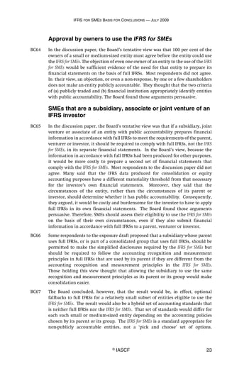 IFRS FOR SMES BASIS FOR CONCLUSIONS — JULY 2009
© IASCF 23
Approval by owners to use the IFRS for SMEs
BC64 In the discussion paper, the Board’s tentative view was that 100 per cent of the
owners of a small or medium-sized entity must agree before the entity could use
the IFRS for SMEs. The objection of even one owner of an entity to the use of the IFRS
for SMEs would be sufficient evidence of the need for that entity to prepare its
financial statements on the basis of full IFRSs. Most respondents did not agree.
In their view, an objection, or even a non-response, by one or a few shareholders
does not make an entity publicly accountable. They thought that the two criteria
of (a) publicly traded and (b) financial institution appropriately identify entities
with public accountability. The Board found those arguments persuasive.
SMEs that are a subsidiary, associate or joint venture of an
IFRS investor
BC65 In the discussion paper, the Board’s tentative view was that if a subsidiary, joint
venture or associate of an entity with public accountability prepares financial
information in accordance with full IFRSs to meet the requirements of the parent,
venturer or investor, it should be required to comply with full IFRSs, not the IFRS
for SMEs, in its separate financial statements. In the Board’s view, because the
information in accordance with full IFRSs had been produced for other purposes,
it would be more costly to prepare a second set of financial statements that
comply with the IFRS for SMEs. Most respondents to the discussion paper did not
agree. Many said that the IFRS data produced for consolidation or equity
accounting purposes have a different materiality threshold from that necessary
for the investee’s own financial statements. Moreover, they said that the
circumstances of the entity, rather than the circumstances of its parent or
investor, should determine whether it has public accountability. Consequently,
they argued, it would be costly and burdensome for the investee to have to apply
full IFRSs in its own financial statements. The Board found those arguments
persuasive. Therefore, SMEs should assess their eligibility to use the IFRS for SMEs
on the basis of their own circumstances, even if they also submit financial
information in accordance with full IFRSs to a parent, venturer or investor.
BC66 Some respondents to the exposure draft proposed that a subsidiary whose parent
uses full IFRSs, or is part of a consolidated group that uses full IFRSs, should be
permitted to make the simplified disclosures required by the IFRS for SMEs but
should be required to follow the accounting recognition and measurement
principles in full IFRSs that are used by its parent if they are different from the
accounting recognition and measurement principles in the IFRS for SMEs.
Those holding this view thought that allowing the subsidiary to use the same
recognition and measurement principles as its parent or its group would make
consolidation easier.
BC67 The Board concluded, however, that the result would be, in effect, optional
fallbacks to full IFRSs for a relatively small subset of entities eligible to use the
IFRS for SMEs. The result would also be a hybrid set of accounting standards that
is neither full IFRSs nor the IFRS for SMEs. That set of standards would differ for
each such small or medium-sized entity depending on the accounting policies
chosen by its parent or its group. The IFRS for SMEs is a standard appropriate for
non-publicly accountable entities, not a ‘pick and choose’ set of options.
 
