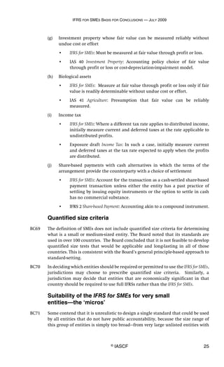 IFRS FOR SMES BASIS FOR CONCLUSIONS — JULY 2009
© IASCF 25
(g) Investment property whose fair value can be measured reliably without
undue cost or effort
• IFRS for SMEs: Must be measured at fair value through profit or loss.
• IAS 40 Investment Property: Accounting policy choice of fair value
through profit or loss or cost-depreciation-impairment model.
(h) Biological assets
• IFRS for SMEs: Measure at fair value through profit or loss only if fair
value is readily determinable without undue cost or effort.
• IAS 41 Agriculture: Presumption that fair value can be reliably
measured.
(i) Income tax
• IFRS for SMEs: Where a different tax rate applies to distributed income,
initially measure current and deferred taxes at the rate applicable to
undistributed profits.
• Exposure draft Income Tax: In such a case, initially measure current
and deferred taxes at the tax rate expected to apply when the profits
are distributed.
(j) Share-based payments with cash alternatives in which the terms of the
arrangement provide the counterparty with a choice of settlement
• IFRS for SMEs: Account for the transaction as a cash-settled share-based
payment transaction unless either the entity has a past practice of
settling by issuing equity instruments or the option to settle in cash
has no commercial substance.
• IFRS 2 Share-based Payment: Accounting akin to a compound instrument.
Quantified size criteria
BC69 The definition of SMEs does not include quantified size criteria for determining
what is a small or medium-sized entity. The Board noted that its standards are
used in over 100 countries. The Board concluded that it is not feasible to develop
quantified size tests that would be applicable and long-lasting in all of those
countries. This is consistent with the Board’s general principle-based approach to
standard-setting.
BC70 In deciding which entities should be required or permitted to use the IFRS for SMEs,
jurisdictions may choose to prescribe quantified size criteria. Similarly, a
jurisdiction may decide that entities that are economically significant in that
country should be required to use full IFRSs rather than the IFRS for SMEs.
Suitability of the IFRS for SMEs for very small
entities—the ‘micros’
BC71 Some contend that it is unrealistic to design a single standard that could be used
by all entities that do not have public accountability, because the size range of
this group of entities is simply too broad—from very large unlisted entities with
 