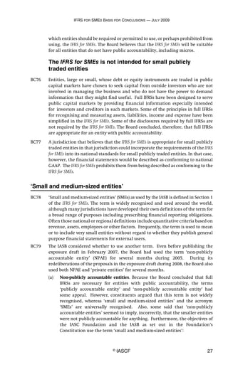 IFRS FOR SMES BASIS FOR CONCLUSIONS — JULY 2009
© IASCF 27
which entities should be required or permitted to use, or perhaps prohibited from
using, the IFRS for SMEs. The Board believes that the IFRS for SMEs will be suitable
for all entities that do not have public accountability, including micros.
The IFRS for SMEs is not intended for small publicly
traded entities
BC76 Entities, large or small, whose debt or equity instruments are traded in public
capital markets have chosen to seek capital from outside investors who are not
involved in managing the business and who do not have the power to demand
information that they might find useful. Full IFRSs have been designed to serve
public capital markets by providing financial information especially intended
for investors and creditors in such markets. Some of the principles in full IFRSs
for recognising and measuring assets, liabilities, income and expense have been
simplified in the IFRS for SMEs. Some of the disclosures required by full IFRSs are
not required by the IFRS for SMEs. The Board concluded, therefore, that full IFRSs
are appropriate for an entity with public accountability.
BC77 A jurisdiction that believes that the IFRS for SMEs is appropriate for small publicly
traded entities in that jurisdiction could incorporate the requirements of the IFRS
for SMEs into its national standards for small publicly traded entities. In that case,
however, the financial statements would be described as conforming to national
GAAP. The IFRS for SMEs prohibits them from being described as conforming to the
IFRS for SMEs.
‘Small and medium-sized entities’
BC78 ‘Small and medium-sized entities’ (SMEs) as used by the IASB is defined in Section 1
of the IFRS for SMEs. The term is widely recognised and used around the world,
although many jurisdictions have developed their own definitions of the term for
a broad range of purposes including prescribing financial reporting obligations.
Often those national or regional definitions include quantitative criteria based on
revenue, assets, employees or other factors. Frequently, the term is used to mean
or to include very small entities without regard to whether they publish general
purpose financial statements for external users.
BC79 The IASB considered whether to use another term. Even before publishing the
exposure draft in February 2007, the Board had used the term ‘non-publicly
accountable entity’ (NPAE) for several months during 2005. During its
redeliberations of the proposals in the exposure draft during 2008, the Board also
used both NPAE and ‘private entities’ for several months.
(a) Non-publicly accountable entities. Because the Board concluded that full
IFRSs are necessary for entities with public accountability, the terms
‘publicly accountable entity’ and ‘non-publicly accountable entity’ had
some appeal. However, constituents argued that this term is not widely
recognised, whereas ‘small and medium-sized entities’ and the acronym
‘SMEs’ are universally recognised. Also, some said that ‘non-publicly
accountable entities’ seemed to imply, incorrectly, that the smaller entities
were not publicly accountable for anything. Furthermore, the objectives of
the IASC Foundation and the IASB as set out in the Foundation’s
Constitution use the term ‘small and medium-sized entities’:
 