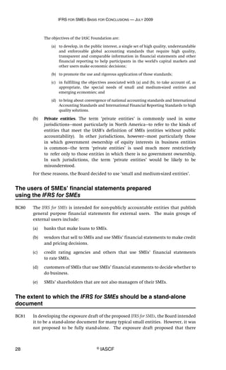 IFRS FOR SMES BASIS FOR CONCLUSIONS — JULY 2009
28 © IASCF
The objectives of the IASC Foundation are:
(a) to develop, in the public interest, a single set of high quality, understandable
and enforceable global accounting standards that require high quality,
transparent and comparable information in financial statements and other
financial reporting to help participants in the world's capital markets and
other users make economic decisions;
(b) to promote the use and rigorous application of those standards;
(c) in fulfilling the objectives associated with (a) and (b), to take account of, as
appropriate, the special needs of small and medium-sized entities and
emerging economies; and
(d) to bring about convergence of national accounting standards and International
Accounting Standards and International Financial Reporting Standards to high
quality solutions.
(b) Private entities. The term ‘private entities’ is commonly used in some
jurisdictions—most particularly in North America—to refer to the kinds of
entities that meet the IASB’s definition of SMEs (entities without public
accountability). In other jurisdictions, however—most particularly those
in which government ownership of equity interests in business entities
is common—the term ‘private entities’ is used much more restrictively
to refer only to those entities in which there is no government ownership.
In such jurisdictions, the term ‘private entities’ would be likely to be
misunderstood.
For these reasons, the Board decided to use ‘small and medium-sized entities’.
The users of SMEs’ financial statements prepared
using the IFRS for SMEs
BC80 The IFRS for SMEs is intended for non-publicly accountable entities that publish
general purpose financial statements for external users. The main groups of
external users include:
(a) banks that make loans to SMEs.
(b) vendors that sell to SMEs and use SMEs’ financial statements to make credit
and pricing decisions.
(c) credit rating agencies and others that use SMEs’ financial statements
to rate SMEs.
(d) customers of SMEs that use SMEs’ financial statements to decide whether to
do business.
(e) SMEs’ shareholders that are not also managers of their SMEs.
The extent to which the IFRS for SMEs should be a stand-alone
document
BC81 In developing the exposure draft of the proposed IFRS for SMEs, the Board intended
it to be a stand-alone document for many typical small entities. However, it was
not proposed to be fully stand-alone. The exposure draft proposed that there
 