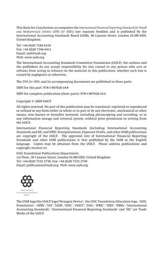 This Basis for Conclusions accompanies the International Financial Reporting Standard for Small
and Medium-sized Entities (IFRS for SMEs) (see separate booklet) and is published by the
International Accounting Standards Board (IASB), 30 Cannon Street, London EC4M 6XH,
United Kingdom.
Tel: +44 (0)20 7246 6410
Fax: +44 (0)20 7246 6411
Email: iasb@iasb.org
Web: www.iasb.org
The International Accounting Standards Committee Foundation (IASCF), the authors and
the publishers do not accept responsibility for loss caused to any person who acts or
refrains from acting in reliance on the material in this publication, whether such loss is
caused by negligence or otherwise.
The IFRS for SMEs and its accompanying documents are published in three parts:
ISBN for this part: 978-1-907026-18-8
ISBN for complete publication (three parts): 978-1-907026-16-4
Copyright © 2009 IASCF
All rights reserved. No part of this publication may be translated, reprinted or reproduced
or utilised in any form either in whole or in part or by any electronic, mechanical or other
means, now known or hereafter invented, including photocopying and recording, or in
any information storage and retrieval system, without prior permission in writing from
the IASCF.
International Financial Reporting Standards (including International Accounting
Standards and SIC and IFRIC Interpretations), Exposure Drafts, and other IASB publications
are copyright of the IASCF. The approved text of International Financial Reporting
Standards and other IASB publications is that published by the IASB in the English
language. Copies may be obtained from the IASCF. Please address publications and
copyright matters to:
IASC Foundation Publications Department,
1st Floor, 30 Cannon Street, London EC4M 6XH, United Kingdom.
Tel: +44 (0)20 7332 2730 Fax: +44 (0)20 7332 2749
Email: publications@iasb.org Web: www.iasb.org
The IASB logo/the IASCF logo/‘Hexagon Device’, the IASC Foundation Education logo, ‘IASC
Foundation’, ‘eIFRS’, ‘IAS’, ‘IASB’, ‘IASC’, ‘IASCF’, ‘IASs’, ‘IFRIC’, ‘IFRS’, ‘IFRSs’, ‘International
Accounting Standards’, ‘International Financial Reporting Standards’ and ‘SIC’ are Trade
Marks of the IASCF.
 