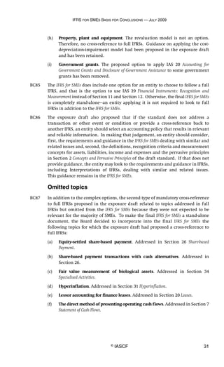 IFRS FOR SMES BASIS FOR CONCLUSIONS — JULY 2009
© IASCF 31
(h) Property, plant and equipment. The revaluation model is not an option.
Therefore, no cross-reference to full IFRSs. Guidance on applying the cost-
depreciation-impairment model had been proposed in the exposure draft
and has been retained.
(i) Government grants. The proposed option to apply IAS 20 Accounting for
Government Grants and Disclosure of Government Assistance to some government
grants has been removed.
BC85 The IFRS for SMEs does include one option for an entity to choose to follow a full
IFRS, and that is the option to use IAS 39 Financial Instruments: Recognition and
Measurement instead of Section 11 and Section 12. Otherwise, the final IFRS for SMEs
is completely stand-alone—an entity applying it is not required to look to full
IFRSs in addition to the IFRS for SMEs.
BC86 The exposure draft also proposed that if the standard does not address a
transaction or other event or condition or provide a cross-reference back to
another IFRS, an entity should select an accounting policy that results in relevant
and reliable information. In making that judgement, an entity should consider,
first, the requirements and guidance in the IFRS for SMEs dealing with similar and
related issues and, second, the definitions, recognition criteria and measurement
concepts for assets, liabilities, income and expenses and the pervasive principles
in Section 2 Concepts and Pervasive Principles of the draft standard. If that does not
provide guidance, the entity may look to the requirements and guidance in IFRSs,
including Interpretations of IFRSs, dealing with similar and related issues.
This guidance remains in the IFRS for SMEs.
Omitted topics
BC87 In addition to the complex options, the second type of mandatory cross-reference
to full IFRSs proposed in the exposure draft related to topics addressed in full
IFRSs but omitted from the IFRS for SMEs because they were not expected to be
relevant for the majority of SMEs. To make the final IFRS for SMEs a stand-alone
document, the Board decided to incorporate into the final IFRS for SMEs the
following topics for which the exposure draft had proposed a cross-reference to
full IFRSs:
(a) Equity-settled share-based payment. Addressed in Section 26 Share-based
Payment.
(b) Share-based payment transactions with cash alternatives. Addressed in
Section 26.
(c) Fair value measurement of biological assets. Addressed in Section 34
Specialised Activities.
(d) Hyperinflation. Addressed in Section 31 Hyperinflation.
(e) Lessor accounting for finance leases. Addressed in Section 20 Leases.
(f) The direct method of presenting operating cash flows. Addressed in Section 7
Statement of Cash Flows.
 