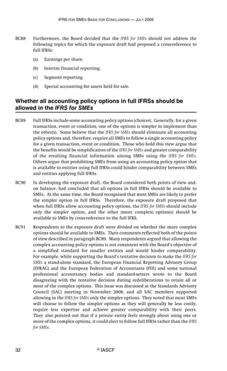 IFRS FOR SMES BASIS FOR CONCLUSIONS — JULY 2009
32 © IASCF
BC88 Furthermore, the Board decided that the IFRS for SMEs should not address the
following topics for which the exposure draft had proposed a cross-reference to
full IFRSs:
(a) Earnings per share.
(b) Interim financial reporting.
(c) Segment reporting.
(d) Special accounting for assets held for sale.
Whether all accounting policy options in full IFRSs should be
allowed in the IFRS for SMEs
BC89 Full IFRSs include some accounting policy options (choices). Generally, for a given
transaction, event or condition, one of the options is simpler to implement than
the other(s). Some believe that the IFRS for SMEs should eliminate all accounting
policy options and, therefore, require all SMEs to follow a single accounting policy
for a given transaction, event or condition. Those who hold this view argue that
the benefits would be simplification of the IFRS for SMEs and greater comparability
of the resulting financial information among SMEs using the IFRS for SMEs.
Others argue that prohibiting SMEs from using an accounting policy option that
is available to entities using full IFRSs could hinder comparability between SMEs
and entities applying full IFRSs.
BC90 In developing the exposure draft, the Board considered both points of view and,
on balance, had concluded that all options in full IFRSs should be available to
SMEs. At the same time, the Board recognised that most SMEs are likely to prefer
the simpler option in full IFRSs. Therefore, the exposure draft proposed that
when full IFRSs allow accounting policy options, the IFRS for SMEs should include
only the simpler option, and the other (more complex) option(s) should be
available to SMEs by cross-reference to the full IFRS.
BC91 Respondents to the exposure draft were divided on whether the more complex
options should be available to SMEs. Their comments reflected both of the points
of view described in paragraph BC89. Many respondents argued that allowing the
complex accounting policy options is not consistent with the Board’s objective of
a simplified standard for smaller entities and would hinder comparability.
For example, while supporting the Board’s tentative decision to make the IFRS for
SMEs a stand-alone standard, the European Financial Reporting Advisory Group
(EFRAG) and the European Federation of Accountants (FEE) and some national
professional accountancy bodies and standard-setters wrote to the Board
disagreeing with the tentative decision during redeliberations to retain all or
most of the complex options. This issue was discussed at the Standards Advisory
Council (SAC) meeting in November 2008, and all SAC members supported
allowing in the IFRS for SMEs only the simpler options. They noted that most SMEs
will choose to follow the simpler options as they will generally be less costly,
require less expertise and achieve greater comparability with their peers.
They also pointed out that if a private entity feels strongly about using one or
more of the complex options, it could elect to follow full IFRSs rather than the IFRS
for SMEs.
 