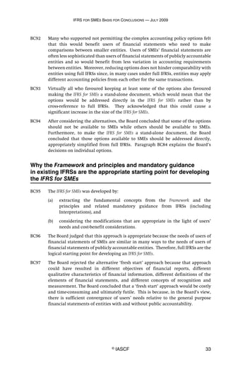 IFRS FOR SMES BASIS FOR CONCLUSIONS — JULY 2009
© IASCF 33
BC92 Many who supported not permitting the complex accounting policy options felt
that this would benefit users of financial statements who need to make
comparisons between smaller entities. Users of SMEs’ financial statements are
often less sophisticated than users of financial statements of publicly accountable
entities and so would benefit from less variation in accounting requirements
between entities. Moreover, reducing options does not hinder comparability with
entities using full IFRSs since, in many cases under full IFRSs, entities may apply
different accounting policies from each other for the same transactions.
BC93 Virtually all who favoured keeping at least some of the options also favoured
making the IFRS for SMEs a stand-alone document, which would mean that the
options would be addressed directly in the IFRS for SMEs rather than by
cross-reference to full IFRSs. They acknowledged that this could cause a
significant increase in the size of the IFRS for SMEs.
BC94 After considering the alternatives, the Board concluded that some of the options
should not be available to SMEs while others should be available to SMEs.
Furthermore, to make the IFRS for SMEs a stand-alone document, the Board
concluded that those options available to SMEs should be addressed directly,
appropriately simplified from full IFRSs. Paragraph BC84 explains the Board’s
decisions on individual options.
Why the Framework and principles and mandatory guidance
in existing IFRSs are the appropriate starting point for developing
the IFRS for SMEs
BC95 The IFRS for SMEs was developed by:
(a) extracting the fundamental concepts from the Framework and the
principles and related mandatory guidance from IFRSs (including
Interpretations), and
(b) considering the modifications that are appropriate in the light of users’
needs and cost-benefit considerations.
BC96 The Board judged that this approach is appropriate because the needs of users of
financial statements of SMEs are similar in many ways to the needs of users of
financial statements of publicly accountable entities. Therefore, full IFRSs are the
logical starting point for developing an IFRS for SMEs.
BC97 The Board rejected the alternative ‘fresh start’ approach because that approach
could have resulted in different objectives of financial reports, different
qualitative characteristics of financial information, different definitions of the
elements of financial statements, and different concepts of recognition and
measurement. The Board concluded that a ‘fresh start’ approach would be costly
and time-consuming and ultimately futile. This is because, in the Board’s view,
there is sufficient convergence of users’ needs relative to the general purpose
financial statements of entities with and without public accountability.
 