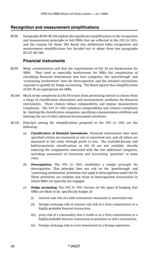 IFRS FOR SMES BASIS FOR CONCLUSIONS — JULY 2009
34 © IASCF
Recognition and measurement simplifications
BC98 Paragraphs BC99–BC136 explain the significant simplifications to the recognition
and measurement principles in full IFRSs that are reflected in the IFRS for SMEs,
and the reasons for them. The Board also deliberated other recognition and
measurement simplifications but decided not to adopt them (see paragraphs
BC137–BC150).
Financial instruments
BC99 Many commentators said that the requirements of IAS 39 are burdensome for
SMEs. They cited as especially burdensome for SMEs the complexities of
classifying financial instruments into four categories, the ‘pass-through’ and
‘continuing involvement’ tests for derecognition, and the detailed calculations
required to qualify for hedge accounting. The Board agreed that simplifications
of IAS 39 are appropriate for SMEs.
BC100 Much of the complexity in IAS 39 results from permitting entities to choose from
a range of classification alternatives and measurement attributes for financial
instruments. Those choices reduce comparability and impose measurement
complexity. The IFRS for SMEs enhances comparability and reduces complexity
by limiting the classification categories, specifying a measurement attribute and
limiting the use of other optional measurement attributes.
BC101 Principal among the simplifications proposed in the IFRS for SMEs are the
following:
(a) Classification of financial instruments. Financial instruments that meet
specified criteria are measured at cost or amortised cost, and all others are
measured at fair value through profit or loss. The available-for-sale and
held-to-maturity classifications in IAS 39 are not available, thereby
reducing the complexities associated with the two additional categories,
including assessment of intentions and accounting ‘penalties’ in some
cases.
(b) Derecognition. The IFRS for SMEs establishes a simple principle for
derecognition. That principle does not rely on the ‘pass-through’ and
‘continuing involvement’ provisions that apply to derecognition under IAS 39.
Those provisions are complex and relate to derecognition transactions in
which SMEs are typically not engaged.
(c) Hedge accounting. The IFRS for SMEs focuses on the types of hedging that
SMEs are likely to do, specifically hedges of:
(i) interest rate risk of a debt instrument measured at amortised cost.
(ii) foreign exchange risk or interest rate risk in a firm commitment or a
highly probable forecast transaction.
(iii) price risk of a commodity that it holds or in a firm commitment or a
highly probable forecast transaction to purchase or sell a transaction.
(iv) foreign exchange risk in a net investment in a foreign operation.
 